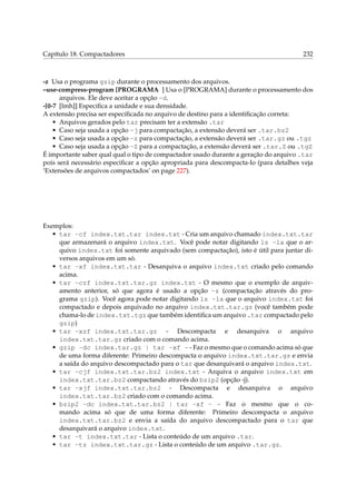 Capítulo 18. Compactadores

232

-z Usa o programa gzip durante o processamento dos arquivos.
–use-compress-program [PROGRAMA ] Usa o [PROGRAMA] durante o processamento dos
arquivos. Ele deve aceitar a opção -d.
-[0-7 [lmh]] Especiﬁca a unidade e sua densidade.
A extensão precisa ser especiﬁcada no arquivo de destino para a identiﬁcação correta:
• Arquivos gerados pelo tar precisam ter a extensão .tar
• Caso seja usada a opção -j para compactação, a extensão deverá ser .tar.bz2
• Caso seja usada a opção -z para compactação, a extensão deverá ser .tar.gz ou .tgz
• Caso seja usada a opção -Z para a compactação, a extensão deverá ser .tar.Z ou .tgZ
É importante saber qual qual o tipo de compactador usado durante a geração do arquivo .tar
pois será necessário especiﬁcar a opção apropriada para descompacta-lo (para detalhes veja
‘Extensões de arquivos compactados’ on page 227).

Exemplos:
• tar -cf index.txt.tar index.txt - Cria um arquivo chamado index.txt.tar
que armazenará o arquivo index.txt. Você pode notar digitando ls -la que o arquivo index.txt foi somente arquivado (sem compactação), isto é útil para juntar diversos arquivos em um só.
• tar -xf index.txt.tar - Desarquiva o arquivo index.txt criado pelo comando
acima.
• tar -czf index.txt.tar.gz index.txt - O mesmo que o exemplo de arquivamento anterior, só que agora é usado a opção -z (compactação através do programa gzip). Você agora pode notar digitando ls -la que o arquivo index.txt foi
compactado e depois arquivado no arquivo index.txt.tar.gz (você também pode
chama-lo de index.txt.tgz que também identiﬁca um arquivo .tar compactado pelo
gzip)
• tar -xzf index.txt.tar.gz - Descompacta e desarquiva o arquivo
index.txt.tar.gz criado com o comando acima.
• gzip -dc index.tar.gz | tar -xf - - Faz o mesmo que o comando acima só que
de uma forma diferente: Primeiro descompacta o arquivo index.txt.tar.gz e envia
a saída do arquivo descompactado para o tar que desarquivará o arquivo index.txt.
• tar -cjf index.txt.tar.bz2 index.txt - Arquiva o arquivo index.txt em
index.txt.tar.bz2 compactando através do bzip2 (opção -j).
• tar -xjf index.txt.tar.bz2 - Descompacta e desarquiva o arquivo
index.txt.tar.bz2 criado com o comando acima.
• bzip2 -dc index.txt.tar.bz2 | tar -xf - - Faz o mesmo que o comando acima só que de uma forma diferente: Primeiro descompacta o arquivo
index.txt.tar.bz2 e envia a saída do arquivo descompactado para o tar que
desarquivará o arquivo index.txt.
• tar -t index.txt.tar - Lista o conteúdo de um arquivo .tar.
• tar -tz index.txt.tar.gz - Lista o conteúdo de um arquivo .tar.gz.

 