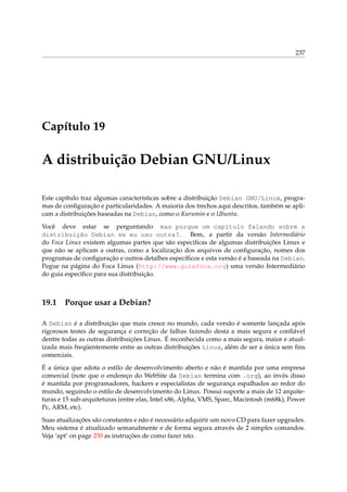 237

Capítulo 19

A distribuição Debian GNU/Linux
Este capítulo traz algumas características sobre a distribuição Debian GNU/Linux, programas de conﬁguração e particularidades. A maioria dos trechos aqui descritos, também se aplicam a distribuições baseadas na Debian, como o Kurumin e o Ubuntu.
Você deve estar se perguntando mas porque um capítulo falando sobre a
distribuição Debian se eu uso outra?. Bem, a partir da versão Intermediário
do Foca Linux existem algumas partes que são especiﬁcas de algumas distribuições Linux e
que não se aplicam a outras, como a localização dos arquivos de conﬁguração, nomes dos
programas de conﬁguração e outros detalhes especíﬁcos e esta versão é a baseada na Debian.
Pegue na página do Foca Linux (http://www.guiafoca.org) uma versão Intermediário
do guia especíﬁco para sua distribuição.

19.1

Porque usar a Debian?

A Debian é a distribuição que mais cresce no mundo, cada versão é somente lançada após
rigorosos testes de segurança e correção de falhas fazendo desta a mais segura e conﬁável
dentre todas as outras distribuições Linux. É reconhecida como a mais segura, maior e atualizada mais freqüentemente entre as outras distribuições Linux, além de ser a única sem ﬁns
comerciais.
É a única que adota o estilo de desenvolvimento aberto e não é mantida por uma empresa
comercial (note que o endereço do WebSite da Debian termina com .org), ao invés disso
é mantida por programadores, hackers e especialistas de segurança espalhados ao redor do
mundo, seguindo o estilo de desenvolvimento do Linux. Possui suporte a mais de 12 arquiteturas e 15 sub-arquiteturas (entre elas, Intel x86, Alpha, VMS, Sparc, Macintosh (m68k), Power
Pc, ARM, etc).
Suas atualizações são constantes e não é necessário adquirir um novo CD para fazer upgrades.
Meu sistema é atualizado semanalmente e de forma segura através de 2 simples comandos.
Veja ‘apt’ on page 250 as instruções de como fazer isto.

 
