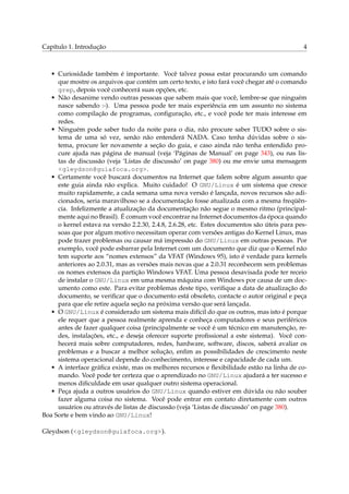 Capítulo 1. Introdução

4

• Curiosidade também é importante. Você talvez possa estar procurando um comando
que mostre os arquivos que contém um certo texto, e isto fará você chegar até o comando
grep, depois você conhecerá suas opções, etc.
• Não desanime vendo outras pessoas que sabem mais que você, lembre-se que ninguém
nasce sabendo :-). Uma pessoa pode ter mais experiência em um assunto no sistema
como compilação de programas, conﬁguração, etc., e você pode ter mais interesse em
redes.
• Ninguém pode saber tudo da noite para o dia, não procure saber TUDO sobre o sistema de uma só vez, senão não entenderá NADA. Caso tenha dúvidas sobre o sistema, procure ler novamente a seção do guia, e caso ainda não tenha entendido procure ajuda nas página de manual (veja ‘Páginas de Manual’ on page 343), ou nas listas de discussão (veja ‘Listas de discussão’ on page 380) ou me envie uma mensagem
<gleydson@guiafoca.org>.
• Certamente você buscará documentos na Internet que falem sobre algum assunto que
este guia ainda não explica. Muito cuidado! O GNU/Linux é um sistema que cresce
muito rapidamente, a cada semana uma nova versão é lançada, novos recursos são adicionados, seria maravilhoso se a documentação fosse atualizada com a mesma freqüência. Infelizmente a atualização da documentação não segue o mesmo ritmo (principalmente aqui no Brasil). É comum você encontrar na Internet documentos da época quando
o kernel estava na versão 2.2.30, 2.4.8, 2.6.28, etc. Estes documentos são úteis para pessoas que por algum motivo necessitam operar com versões antigas do Kernel Linux, mas
pode trazer problemas ou causar má impressão do GNU/Linux em outras pessoas. Por
exemplo, você pode esbarrar pela Internet com um documento que diz que o Kernel não
tem suporte aos “nomes extensos” da VFAT (Windows 95), isto é verdade para kernels
anteriores ao 2.0.31, mas as versões mais novas que a 2.0.31 reconhecem sem problemas
os nomes extensos da partição Windows VFAT. Uma pessoa desavisada pode ter receio
de instalar o GNU/Linux em uma mesma máquina com Windows por causa de um documento como este. Para evitar problemas deste tipo, veriﬁque a data de atualização do
documento, se veriﬁcar que o documento está obsoleto, contacte o autor original e peça
para que ele retire aquela seção na próxima versão que será lançada.
• O GNU/Linux é considerado um sistema mais difícil do que os outros, mas isto é porque
ele requer que a pessoa realmente aprenda e conheça computadores e seus periféricos
antes de fazer qualquer coisa (principalmente se você é um técnico em manutenção, redes, instalações, etc., e deseja oferecer suporte proﬁssional a este sistema). Você conhecerá mais sobre computadores, redes, hardware, software, discos, saberá avaliar os
problemas e a buscar a melhor solução, enﬁm as possibilidades de crescimento neste
sistema operacional depende do conhecimento, interesse e capacidade de cada um.
• A interface gráﬁca existe, mas os melhores recursos e ﬂexibilidade estão na linha de comando. Você pode ter certeza que o aprendizado no GNU/Linux ajudará a ter sucesso e
menos diﬁculdade em usar qualquer outro sistema operacional.
• Peça ajuda a outros usuários do GNU/Linux quando estiver em dúvida ou não souber
fazer alguma coisa no sistema. Você pode entrar em contato diretamente com outros
usuários ou através de listas de discussão (veja ‘Listas de discussão’ on page 380).
Boa Sorte e bem vindo ao GNU/Linux!
Gleydson (<gleydson@guiafoca.org>).

 