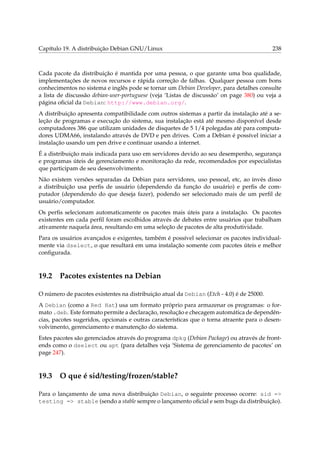 Capítulo 19. A distribuição Debian GNU/Linux

238

Cada pacote da distribuição é mantida por uma pessoa, o que garante uma boa qualidade,
implementações de novos recursos e rápida correção de falhas. Qualquer pessoa com bons
conhecimentos no sistema e inglês pode se tornar um Debian Developer, para detalhes consulte
a lista de discussão debian-user-portuguese (veja ‘Listas de discussão’ on page 380) ou veja a
página oﬁcial da Debian: http://www.debian.org/.
A distribuição apresenta compatibilidade com outros sistemas a partir da instalação até a seleção de programas e execução do sistema, sua instalação está até mesmo disponível desde
computadores 386 que utilizam unidades de disquetes de 5 1/4 polegadas até para computadores UDMA66, instalando através de DVD e pen drives. Com a Debian é possível iniciar a
instalação usando um pen drive e continuar usando a internet.
É a distribuição mais indicada para uso em servidores devido ao seu desempenho, segurança
e programas úteis de gerenciamento e monitoração da rede, recomendados por especialistas
que participam de seu desenvolvimento.
Não existem versões separadas da Debian para servidores, uso pessoal, etc, ao invés disso
a distribuição usa perﬁs de usuário (dependendo da função do usuário) e perﬁs de computador (dependendo do que deseja fazer), podendo ser selecionado mais de um perﬁl de
usuário/computador.
Os perﬁs selecionam automaticamente os pacotes mais úteis para a instalação. Os pacotes
existentes em cada perﬁl foram escolhidos através de debates entre usuários que trabalham
ativamente naquela área, resultando em uma seleção de pacotes de alta produtividade.
Para os usuários avançados e exigentes, também é possível selecionar os pacotes individualmente via dselect, o que resultará em uma instalação somente com pacotes úteis e melhor
conﬁgurada.

19.2

Pacotes existentes na Debian

O número de pacotes existentes na distribuição atual da Debian (Etch - 4.0) é de 25000.
A Debian (como a Red Hat) usa um formato próprio para armazenar os programas: o formato .deb. Este formato permite a declaração, resolução e checagem automática de dependências, pacotes sugeridos, opcionais e outras características que o torna atraente para o desenvolvimento, gerenciamento e manutenção do sistema.
Estes pacotes são gerenciados através do programa dpkg (Debian Package) ou através de frontends como o dselect ou apt (para detalhes veja ‘Sistema de gerenciamento de pacotes’ on
page 247).

19.3

O que é sid/testing/frozen/stable?

Para o lançamento de uma nova distribuição Debian, o seguinte processo ocorre: sid =>
testing => stable (sendo a stable sempre o lançamento oﬁcial e sem bugs da distribuição).

 
