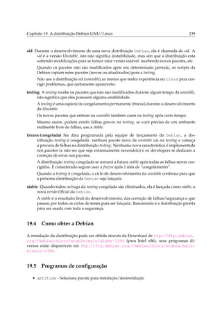 Capítulo 19. A distribuição Debian GNU/Linux

239

sid Durante o desenvolvimento de uma nova distribuição Debian, ela é chamada de sid. A
sid é a versão Unstable, isto não signiﬁca instabilidade, mas sim que a distribuição esta
sofrendo modiﬁcações para se tornar uma versão estável, recebendo novos pacotes, etc.
Quando os pacotes não são modiﬁcados após um determinado período, os scripts da
Debian copiam estes pacotes (novos ou atualizados) para a testing.
Não use a distribuição sid (unstable) ao menos que tenha experiência no Linux para corrigir problemas, que certamente aparecerão.
testing A testing recebe os pacotes que não são modiﬁcados durante algum tempo da unstable,
isto signiﬁca que eles possuem alguma estabilidade.
A testing é uma espécie de congelamento permanente (freeze) durante o desenvolvimento
da Unstable.
Os novos pacotes que entram na unstable também caem na testing após certo tempo.
Mesmo assim, podem existir falhas graves na testing, se você precisa de um ambiente
realmente livre de falhas, use a stable.
frozen (congelada) Na data programada pela equipe de lançamento da Debian, a distribuição testing é congelada: nenhum pacote novo da unstable cai na testing e começa
a procura de falhas na distribuição testing. Nenhuma nova característica é implementada
nos pacotes (a não ser que seja extremamente necessário) e os developers se dedicam a
correção de erros nos pacotes.
A distribuição testing congelada se tornará a futura stable após todas as falhas serem corrigidas. É considerado seguro usar a frozen após 1 mês de “congelamento”.
Quando a testing é congelada, o ciclo de desenvolvimento da unstable continua para que
a próxima distribuição da Debian seja lançada.
stable Quando todos os bugs da testing congelada são eliminados, ela é lançada como stable, a
nova versão Oﬁcial da Debian.
A stable é o resultado ﬁnal do desenvolvimento, das correção de falhas/segurança e que
passou por todos os ciclos de testes para ser lançada. Resumindo é a distribuição pronta
para ser usada com toda a segurança.

19.4

Como obter a Debian

A instalação da distribuição pode ser obtida através de Download de ftp://ftp.debian.
org//debian/dists/stable/main/disks-i386 (para Intel x86), seus programas diversos estão disponíveis em ftp://ftp.debian.org//debian/dists/stable/main/
binary-i386.

19.5

Programas de conﬁguração

• aptitude - Seleciona pacote para instalação/desinstalação

 