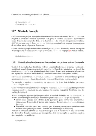 Capítulo 19. A distribuição Debian GNU/Linux

241

cd /etc/init.d
./networking restart

19.7

Níveis de Execução

Os Níveis de execução (run levels) são diferentes modos de funcionamento do GNU/Linux com
programas, daemons e recursos especíﬁcos. Em geral, os sistemas GNU/Linux possuem sete
níveis de execução numerados de 0 a 6. O daemon init é o primeiro programa executado no
GNU/Linux (veja através do ps ax|grep init) e responsável pela carga de todos daemons
de inicialização e conﬁguração do sistema.
O nível de execução padrão em uma distribuição GNU/Linux é deﬁnido através do arquivo
de conﬁguração do /etc/inittab (‘Arquivo /etc/inittab’ on page 306) através da linha
id:2:initdefault:

19.7.1

Entendendo o funcionamento dos níveis de execução do sistema (runlevels)

Os nível de execução atual do sistema pode ser visualizado através do comando runlevel e
modiﬁcado através dos programas init ou telinit. Quando é executado, o runlevel lê o
arquivo /var/run/utmp e adicionalmente lista o nível de execução anterior ou a letra N em
seu lugar (caso ainda não tenha ocorrido a mudança do nível de execução do sistema).
Na Debian, os diretórios /etc/rc0.d a /etc/rc6.d contém os links simbólicos para arquivos em /etc/init.d que são acionados pelo nível de execução correspondente.
Por exemplo, o arquivo S10sysklogd em /etc/rc2.d, é um link simbólico para /etc
/init.d/sysklogd.
O que aconteceria se você removesse o arquivo /etc/rc2.d/S10sysklogd? Simplesmente
o daemon sysklogd deixaria de ser executado no nível de execução 2 do sistema (que é o
padrão da Debian).
A Debian segue o seguinte padrão para deﬁnir se um link simbólico em /etc/rc[0-6].d
iniciará ou interromperá a execução de um serviço em /etc/init.d, que é o seguinte:
• Se um link é iniciado com a letra K (kill), quer dizer que o serviço será interrompido
naquele nível de execução. O que ele faz é executar o daemon em /etc/init.d seguido
de stop.
• Se um link é iniciado com a letra S (start), quer dizer que o serviço será iniciado naquele
nível de execução (é equivalente a executar o daemon seguido de start).
Primeiro os links com a letra K são executado e depois os S. A ordem que os links são executados dependem do valor numérico que acompanha o link, por exemplo, os seguintes arquivos
são executados em seqüência:
S10sysklogd

 