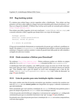 Capítulo 19. A distribuição Debian GNU/Linux

19.9

243

Bug tracking system

É o sistema para relatar bugs e enviar sugestões sobre a distribuição. Para relatar um bug
primeiro você deve saber inglês (é a língua universal entendida pelos desenvolvedores) e veriﬁcar se o bug já foi relatado. O Debian Bug tracking system pode ser acessado pelo endereço:
http://bugs.debian.org/.
Para relatar uma falha/sugestão, envie um e-mail para: <submit@bugs.debian.org>, com
o assunto referente a falha/sugestão que deseja fazer e no corpo da mensagem:
Package: pacote
Severity: normal/grave/wishlist
Version: versão do pacote
E o relato do problema
O bug será encaminhado diretamente ao mantenedor do pacote que veriﬁcará o problema relatado. Os campos Package e Severity são obrigatórios para deﬁnir o nome do pacote (para
endereçar o bug para a pessoa correta) e versão do pacote (esta falha pode ter sido relatada e
corrigida em uma nova versão).

19.10

Onde encontrar a Debian para Download?

No endereço ftp://ftp.debian.org/. Outros endereços podem ser obtidos na página
oﬁcial da Debian (http://www.debian.org/) clicando no link Download e mirrors.
A distribuição Etch (4.0) completa, com 18830 pacotes ocupa em torno de 10 GB. Você também pode optar por fazer a instalação dos pacotes opcionais via Internet através do método
apt. Para detalhes veja o guia do dselect ou envie uma mensagem para a lista de discussão <debian-user-portuguese@lists.debian.org> (veja ‘Listas de discussão’ on
page 380 para detalhes).

19.11

Lista de pacotes para uma instalação rápida e manual

Esta seção contém uma lista de pacotes necessários que atendem a maioria dos usuários normais da Debian em um sistema padrão sem desperdício de espaço e sabendo exatamente o
que está instalando.
Estou assumindo que você concluiu a instalação da Debian 3.0 (Woody) mas preferiu pular o
passo de seleção de pacotes do dselect e fazer uma instalação manual.
A lista de pacotes está dividida por categorias e você precisa ter o programa apt conﬁgurado
corretamente para que os comandos funcionem (veja ‘apt’ on page 250 para detalhes).
Se pretende usar a lista de pacotes para fazer a instalação da Debian em muitos computadores,
você tem duas opções:

 