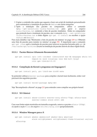 Capítulo 19. A distribuição Debian GNU/Linux

244

1 Copiar o conteúdo das seções que seguem e fazer um script de instalação personalizado
para automatizar a instalação de pacotes da Debian em outras máquinas
2 Após a instalação dos pacotes no computador,
utilize o comando
dpkg --get-selections >Lista-Pacotes.txt
para
gerar
o
arquivo
Lista-Pacotes.txt contendo a lista de pacotes instalados. Então no computador
que pretende fazer a instalação de pacotes, use o comando dpkg --set-selections
<Lista-Pacotes.txt e então digitar apt-get -f install ou escolher a opção
Install no dselect.
Para mais detalhes veja ‘Mostrando a lista de pacotes do sistema’ on page 249 e a ‘Obtendo
uma lista de pacotes para instalar no sistema’ on page 250. É importante usar o comando
apt-get clean após a instalação de pacotes para remover os pacotes baixados pelo apt de
/var/cache/apt/archives (exceto na instalação de pacotes através do disco rígido local).

19.11.1

Pacotes Básicos (Altamente Recomendado)

apt-get install cpio info libident libncurses4 man-db manpages whois nvi
hdparm mc exim linuxlogo less kbd mutt bzip2
cron gpm libstdc++2.10

19.11.2

Compilação do Kernel e programas em linguagem C

apt-get install perl, gcc libc6-dev bin86 make
Se pretender utilizar o kernel-package para compilar o kernel mais facilmente, então você
precisará dos seguintes pacotes:
apt-get install kernel-package dpkg-dev
Veja ‘Recompilando o Kernel’ on page 211 para entender como compilar seu próprio kernel.

19.11.3

X11 (básico)

apt-get install xbase-clients xserver-xorg xfonts-75dpi xfonts-base
xserver-common xterm xfstt xdm
Caso suas fontes sejam mostradas em tamanho exagerado, remova o pacotes xfonts-100dpi
ou ajuste a seção Files do arquivo /etc/X11/xorg.conf apropriadamente.

19.11.4

Window Managers para o X

apt-get install wmaker wmakerconf wmaker-data wmavload
eterm enlightenment enlightenment-theme-bluesteel asclock
afterstep

 