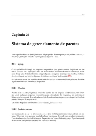 247

Capítulo 20

Sistema de gerenciamento de pacotes
Este capítulo ensina a operação básica do programa de manipulação de pacotes Debian, a
instalação, remoção, consulta e checagem de arquivos .deb.

20.1

dpkg

O dpkg (Debian Package) é o programa responsável pelo gerenciamento de pacotes em sistemas Debian. Sua operação é feita em modo texto e funciona através de comandos, assim
caso deseje uma ferramenta mais amigável para a seleção e instalação de pacotes, preﬁra o
dselect (que é um front-end para o dpkg) ou o apt (veja ‘apt’ on page 250).
dpkg é muito usado por usuários avançados da Debian e desenvolvedores para ﬁns de instalação, manutenção e construção de pacotes.

20.1.1

Pacotes

Pacotes Debian são programas colocados dentro de um arquivo identiﬁcados pela extensão .deb incluindo arquivos necessários para a instalação do programa, um sistemas de
listagem/checagem de dependências, scripts de automatização para remoção parcial/total do
pacote, listagem de arquivos, etc.
Um nome de pacote tem a forma nome-versão_revisão.deb

20.1.2

Instalar pacotes

Use o comando: dpkg -i [NomedoPacote] (ou –install) para instalar um pacote em seu sistema. Talvez ele peça que seja instalado algum pacote que depende para seu funcionamento.
Para detalhes sobre dependências veja ‘Dependências’ on the following page. É preciso especiﬁcar o nome completo do pacote (com a versão e revisão).

 