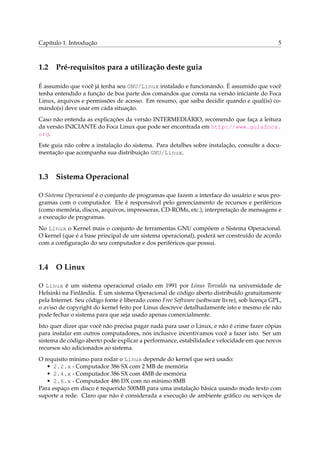 Capítulo 1. Introdução

1.2

5

Pré-requisitos para a utilização deste guia

É assumido que você já tenha seu GNU/Linux instalado e funcionando. É assumido que você
tenha entendido a função de boa parte dos comandos que consta na versão iniciante do Foca
Linux, arquivos e permissões de acesso. Em resumo, que saiba decidir quando e qual(is) comando(s) deve usar em cada situação.
Caso não entenda as explicações da versão INTERMEDIÁRIO, recomendo que faça a leitura
da versão INICIANTE do Foca Linux que pode ser encontrada em http://www.guiafoca.
org.
Este guia não cobre a instalação do sistema. Para detalhes sobre instalação, consulte a documentação que acompanha sua distribuição GNU/Linux.

1.3

Sistema Operacional

O Sistema Operacional é o conjunto de programas que fazem a interface do usuário e seus programas com o computador. Ele é responsável pelo gerenciamento de recursos e periféricos
(como memória, discos, arquivos, impressoras, CD-ROMs, etc.), interpretação de mensagens e
a execução de programas.
No Linux o Kernel mais o conjunto de ferramentas GNU compõem o Sistema Operacional.
O kernel (que é a base principal de um sistema operacional), poderá ser construído de acordo
com a conﬁguração do seu computador e dos periféricos que possui.

1.4

O Linux

O Linux é um sistema operacional criado em 1991 por Linus Torvalds na universidade de
Helsinki na Finlândia. É um sistema Operacional de código aberto distribuído gratuitamente
pela Internet. Seu código fonte é liberado como Free Software (software livre), sob licença GPL,
o aviso de copyright do kernel feito por Linus descreve detalhadamente isto e mesmo ele não
pode fechar o sistema para que seja usado apenas comercialmente.
Isto quer dizer que você não precisa pagar nada para usar o Linux, e não é crime fazer cópias
para instalar em outros computadores, nós inclusive incentivamos você a fazer isto. Ser um
sistema de código aberto pode explicar a performance, estabilidade e velocidade em que novos
recursos são adicionados ao sistema.
O requisito mínimo para rodar o Linux depende do kernel que será usado:
• 2.2.x - Computador 386 SX com 2 MB de memória
• 2.4.x - Computador 386 SX com 4MB de memória
• 2.6.x - Computador 486 DX com no mínimo 8MB
Para espaço em disco é requerido 500MB para uma instalação básica usando modo texto com
suporte a rede. Claro que não é considerada a execução de ambiente gráﬁco ou serviços de

 