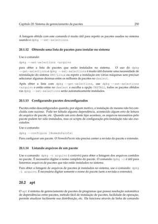 Capítulo 20. Sistema de gerenciamento de pacotes

250

A listagem obtida com este comando é muito útil para repetir os pacotes usados no sistema
usando o dpkg --set-selections.

20.1.12

Obtendo uma lista de pacotes para instalar no sistema

Use o comando:
dpkg --set-selections <arquivo
para obter a lista de pacotes que serão instalados no sistema.
O uso do dpkg
--get-selections e dpkg --set-selections é muito útil durante uma necessidade de
reinstalação do sistema GNU/Linux ou repetir a instalação em várias máquinas sem precisar
selecionar algumas dezenas entre os milhares de pacotes no dselect.
Após obter a lista com dpkg --get-selections, use dpkg --set-selections
<arquivo e então entre no dselect e escolha a opção INSTALL, todos os pacotes obtidos
via dpkg --set-selections serão automaticamente instalados.

20.1.13

Conﬁgurando pacotes desconﬁgurados

Pacotes estão desconﬁgurados quando, por algum motivo, a instalação do mesmo não foi concluída com sucesso. Pode ter faltado alguma dependência, acontecido algum erro de leitura
do arquivo de pacote, etc. Quando um erro deste tipo acontece, os arquivos necessários pelo
pacote podem ter sido instalados, mas os scripts de conﬁguração pós-instalação não são executados.
Use o comando:
dpkg --configure [NomedoPacote]
Para conﬁgurar um pacote. O NomedoPacote não precisa conter a revisão do pacote e extensão.

20.1.14

Listando arquivos de um pacote

Use o comando: dpkg -c arquivo (–contents) para obter a listagem dos arquivos contidos
no pacote. É necessário digitar o nome completo do pacote. O comando dpkg -c é útil para
listarmos arquivos de pacotes que não estão instalados no sistema.
Para obter a listagem de arquivos de pacotes já instalados no sistema, use o comando: dpkg
-L arquivo. É necessário digitar somente o nome do pacote (sem a revisão e extensão).

20.2

apt

O apt é sistema de gerenciamento de pacotes de programas que possui resolução automática
de dependências entre pacotes, método fácil de instalação de pacotes, facilidade de operação,
permite atualizar facilmente sua distribuição, etc. Ele funciona através de linha de comando

 