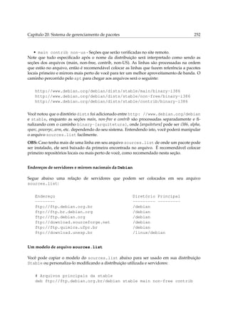 Capítulo 20. Sistema de gerenciamento de pacotes

252

• main contrib non-us - Seções que serão veriﬁcadas no site remoto.
Note que tudo especiﬁcado após o nome da distribuição será interpretado como sendo as
seções dos arquivos (main, non-free, contrib, non-US). As linhas são processadas na ordem
que estão no arquivo, então é recomendável colocar as linhas que fazem referência a pacotes
locais primeiro e mirrors mais perto de você para ter um melhor aproveitamento de banda. O
caminho percorrido pelo apt para chegar aos arquivos será o seguinte:
http://www.debian.org/debian/dists/stable/main/binary-i386
http://www.debian.org/debian/dists/stable/non-free/binary-i386
http://www.debian.org/debian/dists/stable/contrib/binary-i386
Você notou que o diretório dists foi adicionado entre http: //www.debian.org/debian
e stable, enquanto as seções main, non-free e contrib são processadas separadamente e ﬁnalizando com o caminho binary-[arquitetura], onde [arquitetura] pode ser i386, alpha,
sparc, powerpc, arm, etc. dependendo do seu sistema. Entendendo isto, você poderá manipular
o arquivo sources.list facilmente.
OBS: Caso tenha mais de uma linha em seu arquivo sources.list de onde um pacote pode
ser instalado, ele será baixado da primeira encontrada no arquivo. Ë recomendável colocar
primeiro repositórios locais ou mais perto de você, como recomendado nesta seção.
Endereços de servidores e mirrors nacionais da Debian
Segue abaixo uma relação de servidores que podem ser colocados em seu arquivo
sources.list:
Endereço
-------ftp://ftp.debian.org.br
ftp://ftp.br.debian.org
ftp://ftp.debian.org
ftp://download.sourceforge.net
ftp://ftp.quimica.ufpr.br
ftp://download.unesp.br

Diretório Principal
--------- --------/debian
/debian
/debian
/debian
/debian
/linux/debian

Um modelo de arquivo sources.list
Você pode copiar o modelo do sources.list abaixo para ser usado em sua distribuição
Stable ou personaliza-lo modiﬁcando a distribuição utilizada e servidores:
# Arquivos principais da stable
deb ftp://ftp.debian.org.br/debian stable main non-free contrib

 