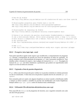 Capítulo 20. Sistema de gerenciamento de pacotes

253

# Non-US da Stable
deb ftp://ftp.debian.org.br/debian-non-US stable/non-US main non-free contrib
# Atualizações propostas para Stable main e non-US
deb ftp://ftp.debian.org.br/debian dists/proposed-updates/
deb ftp://ftp.debian.org.br/debian-non-US dists/proposed-updates/
# Atualizações de segurança da Stable
deb ftp://nonus.debian.org/debian-security stable/updates main
#
#
#
#
#

Ximian é um conjunto de pacotes atualizados freqüentemente e compatíveis
com a distribuição Debian. Entre estes programas estão o Gimp 1.2 e outros
mais atuais e compatíveis com a Debian. Para usa-los inclua a seguinte linha
seu sources.list
deb ftp://spidermonkey.ximian.com/pub/red-carpet/binary/debian-22-i386/ ./

# Kde 1 e 2
# deb ftp://kde.tdyc.com/pub/kde/debian woody main crypto optional qt1apps

20.2.2

O arquivo /etc/apt/apt.conf

Você pode especiﬁcar opções neste arquivo que modiﬁcarão o comportamento do programa
apt durante a manipulação de pacotes (ao invés de especiﬁcar na linha de comando). Se
estiver satisfeito com o funcionamento do programa apt, não é necessário modiﬁca-lo. Para
detalhes sobre o formato do arquivo, veja a página de manual do apt.conf. Na página de
manual do apt-get são feitas referências a parâmetros que podem ser especiﬁcados neste
arquivo ao invés da linha de comando.

20.2.3

Copiando a lista de pacotes disponíveis

O apt utiliza uma lista de pacotes para veriﬁcar se os pacotes existentes no sistema precisam
ou não ser atualizados. A lista mais nova de pacotes é copiada através do comando apt-get
update.
Este comando pode ser usado com alguma freqüência se estiver usando a distribuição stable
e sempre se estiver usando a unstable (os pacotes são modiﬁcados com muita freqüência).
Sempre utilize o apt-get update antes de atualizar toda a distribuição.

20.2.4

Utilizando CDs oﬁciais/não-oﬁciais/terceiros com o apt

Para usar CDs da Debian ou de programas de terceiros, use o seguinte comando com cada
um dos CDs que possui:
apt-cdrom add

 