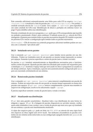 Capítulo 20. Sistema de gerenciamento de pacotes

254

Este comando adicionará automaticamente uma linha para cada CD no arquivo /etc/apt
/sources.list e atualizará a lista de pacotes em /var/state/apt/lists. Por padrão, a
unidade acessada através de /cdrom é usada. Use a opção -d /dev/scd? para especiﬁcar
um outra unidade de CDs (veja ‘Identiﬁcação de discos e partições em sistemas Linux’ on
page 85 para detalhes sobre essa identiﬁcação).
Durante a instalação de um novo programa, o apt pede que o CD correspondente seja inserido
na unidade e pressionado <Enter> para continuar. O método acesso do apt através de CDs é
inteligente o bastante para instalar todos os pacotes necessários daquele CD, instalar os pacotes
do próximo CD e iniciar a conﬁguração após instalar todos os pacotes necessários.
Observação: - CDs de terceiros ou contendo programas adicionais também podem ser usados com o comando “apt-cdrom add”.

20.2.5

Instalando novos pacotes

Use o comando apt-get install [pacotes] para instalar novos pacotes em sua distribuição. Podem ser instalados mais de um pacotes ao mesmo tempo separando os nomes
por espaços. Somente é preciso especiﬁcar o nome do pacote (sem a versão e revisão).
Se preciso, o apt instalará automaticamente as dependências necessárias para o funcionamento correto do pacote. Quando pacotes além do solicitado pelo usuário são requeridos para
a instalação, o apt mostrará o espaço total que será usado no disco e perguntará ao usuário se
ele deseja continuar. Após a instalação, o pacote será automaticamente conﬁgurado pelo dpkg
para ser executado corretamente em seu sistema.

20.2.6

Removendo pacotes instalado

Use o comando apt-get remove [pacotes] para remover completamente um pacote do
sistema. Podem ser removidos mais de um pacote ao mesmo tempo separando os nomes dos
pacotes com espaços. O apt-get remove remove completamente o pacote mas mantém os
arquivos de conﬁguração, exceto se for adicionada a opção --purge.
É preciso especiﬁcar somente o nome do pacote (sem a versão e revisão).

20.2.7

Atualizando sua distribuição

O apt tem uma grande característica: Atualizar toda a sua distribuição de uma forma inteligente e segura. O apt lê a listagem de pacotes disponíveis no servidor remoto, veriﬁca
quais estão instalados e suas versões, caso a versão do pacote seja mais nova que a já instalada
em seu sistema, o pacote será imediatamente atualizado.
A cópia dos arquivos pelo apt pode ser feita via FTP, HTTP ou através de uma cópia local
dos arquivos no disco rígido (um mirror local). Em nenhuma circunstância os pacotes existentes em seu sistema serão removidos ou sua conﬁguração apagada durante um upgrade na
distribuição.

 