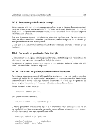 Capítulo 20. Sistema de gerenciamento de pacotes

20.2.8

256

Removendo pacotes baixados pelo apt

Use o comando apt-get clean para apagar qualquer arquivo baixado durante uma atualização ou instalação de arquivos com o apt. Os arquivos baixados residem em /var/cache
/apt/archives (download completo) e /var/cache/apt/archives/partial (arquivos
sendo baixados - parciais).
Este local de armazenamento é especialmente usado com o método http e ftp para armazenamento de arquivos durante o download para instalação (todos os arquivos são primeiro copiados para serem instalados e conﬁgurados).
O apt-get clean é automaticamente executado caso seja usado o método de acesso apt do
dselect.

20.2.9

Procurando por pacotes através da descrição

O utilitário apt-cache pode ser usado para esta função. Ele também possui outras utilidades
interessante para a procura e manipulação da lista de pacotes.
Por exemplo, o comando apt-cache search clock mostrará todos os pacotes que possuem a palavra clock na descrição do pacote.

20.2.10

Procurando um pacote que contém determinado arquivo

Suponha que algum programa esteja lhe pedindo o arquivo perlcc e você não tem a mínima
idéia de que pacote instalar no seu sistema. O utilitário auto-apt pode resolver esta situação.
Primeiro instale o pacote auto-apt e execute o comando auto-apt update para que ele
copie o arquivo Contents-i386.gz que será usado na busca desses dados.
Agora, basta executar o comando:
auto-apt search perlcc
para que ele retorne o resultado:
usr/bin/perlcc

interpreters/perl

O pacote que contém este arquivo é o perl e se encontra na seção interpreters dos arquivos da Debian. Para uma pesquisa que mostra mais resultados (como auto-apt search
a2ps), é interessante usar o grep para ﬁltrar a saída:
auto-apt search a2ps|grep bin/
usr/bin/psmandup
text/a2ps
usr/bin/pdiff
text/a2ps

 