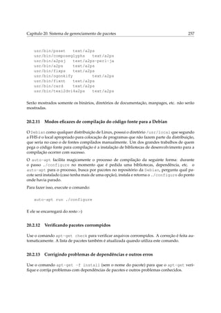 Capítulo 20. Sistema de gerenciamento de pacotes

257

usr/bin/psset
text/a2ps
usr/bin/composeglyphs
text/a2ps
usr/bin/a2psj
text/a2ps-perl-ja
usr/bin/a2ps
text/a2ps
usr/bin/fixps
text/a2ps
usr/bin/ogonkify
text/a2ps
usr/bin/fixnt
text/a2ps
usr/bin/card
text/a2ps
usr/bin/texi2dvi4a2ps
text/a2ps
Serão mostrados somente os binários, diretórios de documentação, manpages, etc. não serão
mostradas.

20.2.11

Modos eﬁcazes de compilação do código fonte para a Debian

O Debian como qualquer distribuição de Linux, possui o diretório /usr/local que segundo
a FHS é o local apropriado para colocação de programas que não fazem parte da distribuição,
que seria no caso o de fontes compilados manualmente. Um dos grandes trabalhos de quem
pega o código fonte para compilação é a instalação de bibliotecas de desenvolvimento para a
compilação ocorrer com sucesso.
O auto-apt facilita magicamente o processo de compilação da seguinte forma: durante
o passo ./configure no momento que é pedida uma bibliotecas, dependência, etc. o
auto-apt para o processo, busca por pacotes no repositório da Debian, pergunta qual pacote será instalado (caso tenha mais de uma opção), instala e retorna o ./configure do ponto
onde havia parado.
Para fazer isso, execute o comando:
auto-apt run ./configure
E ele se encarregará do resto :-)

20.2.12

Veriﬁcando pacotes corrompidos

Use o comando apt-get check para veriﬁcar arquivos corrompidos. A correção é feita automaticamente. A lista de pacotes também é atualizada quando utiliza este comando.

20.2.13

Corrigindo problemas de dependências e outros erros

Use o comando apt-get -f install (sem o nome do pacote) para que o apt-get veriﬁque e corrija problemas com dependências de pacotes e outros problemas conhecidos.

 
