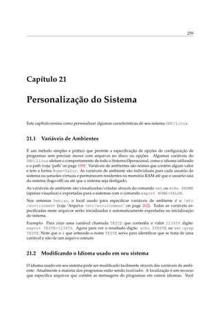 259

Capítulo 21

Personalização do Sistema
Este capítulo ensina como personalizar algumas características de seu sistema GNU/Linux.

21.1

Variáveis de Ambientes

É um método simples e prático que permite a especiﬁcação de opções de conﬁguração de
programas sem precisar mexer com arquivos no disco ou opções. Algumas variáveis do
GNU/Linux afetam o comportamento de todo o Sistema Operacional, como o idioma utilizado
e o path (veja ‘path’ on page 109) . Variáveis de ambientes são nomes que contém algum valor
e tem a forma Nome=Valor. As variáveis de ambiente são individuais para cada usuário do
sistema ou consoles virtuais e permanecem residentes na memória RAM até que o usuário saia
do sistema (logo-off) ou até que o sistema seja desligado.
As variáveis de ambiente são visualizadas/criadas através do comando set ou echo $NOME
(apenas visualiza) e exportadas para o sistemas com o comando export NOME=VALOR.
Nos sistemas Debian, o local usado para especiﬁcar variáveis de ambiente é o /etc
/environment (veja ‘Arquivo /etc/environment’ on page 262). Todas as variáveis especiﬁcadas neste arquivos serão inicializadas e automaticamente exportadas na inicialização
do sistema.
Exemplo: Para criar uma variável chamada TESTE que contenha o valor 123456 digite:
export TESTE=123456. Agora para ver o resultado digite: echo $TESTE ou set|grep
TESTE. Note que o $ que antecede o nome TESTE serve para identiﬁcar que se trata de uma
variável e não de um arquivo comum.

21.2

Modiﬁcando o Idioma usado em seu sistema

O idioma usado em seu sistema pode ser modiﬁcado facilmente através das variáveis de ambiente. Atualmente a maioria dos programas estão sendo localizados. A localização é um recurso
que especiﬁca arquivos que contém as mensagens do programas em outros idiomas. Você

 