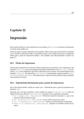 265

Capítulo 22

Impressão
Este capitulo descreve como imprimir em seu sistema GNU/Linux e as formas de impressão
via spool, rede, gráﬁca, etc.
Antes de seguir os passos descritos neste capítulo, tenha certeza que seu kernel foi compilado
com o suporte a impressora USB e/ou paralela ativado, caso contrário até mesmo a impressão
direta para a porta de impressora falhará. Para detalhes veja ‘Recompilando o Kernel’ on
page 211 .

22.1

Portas de impressora

Uma porta de impressora é o local do sistema usado para se comunicar com a impressora. Em
sistemas GNU/Linux, a porta de impressora paralela é identiﬁcada como lp0,lp1,lp2 no diretório /dev, caso a impressora seja USB, o dispositivo será o mesmo, mas estará disponível no
diretório /dev/usb. Os dispositivos lp0,lp1elp2 correspondem respectivamente a LPT1,
LPT2 e LPT3 no DOS e Windows. Recomendo que o suporte a porta paralela esteja compilado
como módulo no kernel.

22.2

Imprimindo diretamente para a porta de impressora

Isto é feito direcionando a saída ou o texto com > diretamente para a porta de impressora no
diretório /dev.
Supondo que você quer imprimir o texto contido do arquivo trabalho.txt e a porta de
impressora em seu sistema é /dev/usb/lp0, você pode usar os seguintes comandos:
• cat trabalho.txt >/dev/usb/lp0 - Direciona a saída do comando cat para a impressora USB conectada em lp0.
• cat <trabalho.txt >/dev/usb/lp0. Faz a mesma coisa que o acima.
• cat -n trabalho.txt >/dev/usb/lp0 - Numera as linhas durante a impressão.
• head -n 30 trabalho.txt >/dev/usb/lp0 - Imprime as 30 linhas iniciais do arquivo.

 