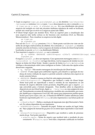 Capítulo 22. Impressão

268

• Copie os arquivos tiger.ps.gz e alphabet.ps.gz do diretório /usr/share/doc
/gs/examples (sistemas Debian) para /tmp e descompacte-os com o comando gzip
-d tiger.ps.gz e gzip -d alphabet.ps.gz. Se a sua distribuição não possui
arquivos de exemplo ou você não encontra nenhuma referência de onde se localizam,
mande um e-mail que os envio os 2 arquivos acima (são 32Kb).
• O Ghost Script requer um monitor EGA, VGA ou superior para a visualização dos
seus arquivos (não tenho certeza se ele funciona com monitores CGA ou Hércules
Monocromático) . Para visualizar os arquivos na tela digite:
gs tiger.ps
gs alphabet.ps
Para sair do Ghost Script pressione CTRL+C. Neste ponto você deve ter visto um desenho de um tigre e (talvez) letras do alfabeto. Se o comando gs alphabet.ps mostrou
somente uma tela em branco, você se esqueceu de instalar as fontes do Ghost Script (estão
localizadas no pacote gsfonts na distribuição Debian).
• Para imprimir o arquivo alphabet.ps use o comando:
gs -q -dSAFER -dNOPAUSE -sDEVICE=epson -r240x72 -sPAPERSIZE=legal -sOut
alphabet.ps
O arquivo alphabet.ps deve ser impresso. Caso aparecerem mensagens como Error:
/invalidfont in findfont no lugar das letras, você se esqueceu de instalar ou conﬁgurar as fontes do Ghost Script. Instale o pacote de fontes (gsfonts na Debian) ou
veriﬁque a documentação sobre como conﬁgurar as fontes. Cada uma das opções acima
descrevem o seguinte:
– -q, -dQUIET - Não mostra mensagens de inicialização do Ghost Script.
– -dSAFER - É uma opção para ambientes seguros, pois desativa a operação de mudança de nome e deleção de arquivo e permite somente a abertura dos arquivos no
modo somente leitura.
– -dNOPAUSE - Desativa a pausa no ﬁnal de cada página processada.
– -sDEVICE=dispositivo - Dispositivo que receberá a saída do Ghost Script.
Neste local pode ser especiﬁcada a marca o modelo de sua impressora ou um
formato de arquivo diferente (como pcxmono, bmp256) para que o arquivo .ps
seja convertido para o formato designado. Para detalhes sobre os dispositivos
disponíveis em seu Ghost Script, digite gs --help|less ou veja a página de manual. Normalmente os nomes de impressoras e modelos são concatenados, por exemplo, bjc600 para a impressora Canon BJC 600, epson para impressoras padrão epson,
stcolor para Epson Stylus color, etc. O Hardware-HOWTO contém referências sobre
hardware suportados pelo GNU/Linux, tal como impressoras e sua leitura pode ser
útil.
– -r<ResH>x<ResV> - Deﬁne a resolução de impressão (em dpi) Horizontal e Vertical. Os valores dependem de sua impressora.
– -sPAPERSIZE=tamanho - Tamanho do papel. Podem ser usados a4, legal, letter,
etc. Veja a página de manual do gs para ver os outros tipos suportados e suas medidas.
– -sOutputFile=dispositivo - Dispositivo que receberá a saída de processamento do gs. Você pode especiﬁcar
* arquivo.epson - Nome do arquivo que receberá todo o resultado do processamento. O arquivo.epson terá toda a impressão codiﬁcada no formato

 