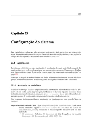 273

Capítulo 23

Conﬁguração do sistema
Este capítulo traz explicações sobre algumas conﬁgurações úteis que podem ser feitas no sistema. Neste documento assumimos que o kernel do seus sistema já possui suporte a página de
código 860 (Portuguesa) e o conjunto de caracteres ISO-8859-1.

23.1

Acentuação

Permite que o GNU/Linux use a acentuação. A acentuação do modo texto é independente do
modo gráﬁco; você pode conﬁgurar tanto um como o outro ou ambos. Para maiores detalhes
veja ‘Acentuação em modo Texto’ on the current page e/ou ‘Acentuação em modo gráﬁco’ on
page 275.
Note que os mapas de teclado usados em modo texto são diferentes dos usados em modo
gráﬁco. Geralmente os mapas de teclados para o modo gráﬁco tem uma letra X no nome.

23.1.1

Acentuação em modo Texto

Caso sua distribuição Debian esteja acentuando corretamente no modo texto você não precisará ler esta seção. Antes de prosseguir, veriﬁque se você possui o pacote console-data
instalado em seu sistema com o comando: dpkg -l console-data. Caso não existam, alguns programas de conﬁguração e arquivos de fontes não estarão disponíveis.
Siga os passos abaixo para colocar e acentuação em funcionamento para o modo Texto na
Debian:
Mapa de Teclados Debian 4 ou 5 Digite dpkg-reconfigure console-data. Após a tela
inicial, selecione a opção Selecionar o mapa de teclados da lista de
arquiteturas, qwerty e selecione os passos seguintes de acordo com seu tipo
de teclado:
• US american - Selecione US American na lista de opções e em seguida
Standard e US International (ISO-8859-1).

 