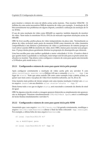 Capítulo 23. Conﬁguração do sistema

276

para mostrar o número de cores da tabela acima serão maiores. Para mostrar 1024x768 - 16
milhões de cores serão necessários 2MB de memória de vídeo, por exemplo. A resolução de 24
bits normalmente traz problemas em alguns chipsets, considere a utilização da resolução de 16
ou 32 bits.
O uso de uma resolução de vídeo como 800x600 ou superior, também depende do monitor
de vídeo. Nem todos os monitores VGA e SVGAs do mercado suportam resoluções acima de
640x480.
OBS: Se tiver escolha, preﬁra placas de vídeo independentes da placa mãe. Normalmente as
placas de vídeo on-board usam parte da memória RAM como memória de vídeo (memória
compartilhada) e isto diminui a performance de vídeo e a performance do sistema porque se
você estiver usando 2MB de memória de vídeo, terá 2 MB a menos para executar seus programas. O preço destas placas geralmente diminui na proporção do desempenho que oferecem.
Uma boa escolha para uma melhor qualidade e maior velocidade é 16 bits. O motivo disto é
que quanto maior a qualidade e a resolução, mais tempo será levado para os pixels serem atualizados no monitor. Veja abaixo como conﬁgurar o número de cores para quem esta iniciando
o X-Window pelo modo texto e XDM.

23.2.1

Conﬁgurando o número de cores para quem inicia pelo prompt

Após conﬁgurar corretamente a resolução de vídeo aceita pelo seu servidor X com
dpkg-reconfigure xserver-xorg (Debian 4.0) use o comando startx -- -bpp 8 no
lugar de startx. Note que estou usando 256 cores como exemplo (veja a tabela acima), se
quiser usar mais cores e sua placa de vídeo tiver memória suﬁciente, use 16, 24 ou 32.
Uma maneira mais prática de iniciar sempre com uma mesma resolução é incluir um alias
no arquivo .bashrc em seu diretório: alias startx=’startx -- -bpp 8’
Desta forma toda a vez que se digitar startx, será executado o comando da direita do sinal
de igual.
OBS: Se alguma coisa der errado e a imagem aparecer distorcida ou simplesmente não aparecer,
não se desespere! Pressione simultaneamente CTRL+ALT+Back Space, esta é a combinação
de teclas ﬁnaliza imediatamente o servidor X.

23.2.2

Conﬁgurando o número de cores para quem inicia pelo XDM

Assumindo que o seu arquivo /etc/X11/xorg.conf foi gerado corretamente, modiﬁque o
arquivo /etc/X11/xdm/Xservers e alterar o ﬁnal da linha colocando -bpp resolução.
Por exemplo, a última linha de meu arquivo Xservers era:
:0 local /usr/bin/X11/X vt7
eu a modifiquei para
:0 local /usr/bin/X11/X vt7 -bpp 16

 