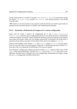 Capítulo 23. Conﬁguração do sistema

277

Pronto, basta reiniciar o servidor X (usando CTRL+ALT+Back Space) ou reiniciando através
do arquivo /etc/init.d/xdm usando xdm restart e seu sistema passará a usar 65.000
cores de vídeo.
OBS: Lembre-se de salvar todos os seus arquivos antes de reiniciar o servidor X, pois todos os
programas que estiverem abertos no sistema serão imediatamente fechados.

23.2.3

Ajustando o alinhamento da imagem no X e outras conﬁgurações

Após você ter criado o arquivo de conﬁguração do X com o dpkg-reconfigure
xserver-xorg, é possível que a conﬁguração precise de um ajuste ﬁno para o alinhamento
correto da imagem no monitor. Muitos monitores modernos possuem teclas para esta função,
mas desde que monitor esteja com sua imagem aparecendo corretamente em modo texto, o
ajuste deverá ser feito no servidor X. Este ajuste é feito através do utilitário xvidtune.
Entre no modo gráﬁco como usuário root, abra o xterm e digite xvidtune uma tela aparecerá com um aviso sobre o uso do programa, clique em OK. Recomendo que ative o botão AUTO
para que a tela vá se ajustando na medida que você mexe nos ajustes.
Para restaurar a conﬁguração anterior, pressione o botão Restore (não faz efeito caso o botão
Apply tenha sido pressionado). Clicando em Quit, você sai do xvidtune sem salvar a conﬁguração. Quando estiver satisfeito com a sua conﬁguração/alinhamento da imagem, clique
em Apply, a conﬁguração escolhida estará salva.

 