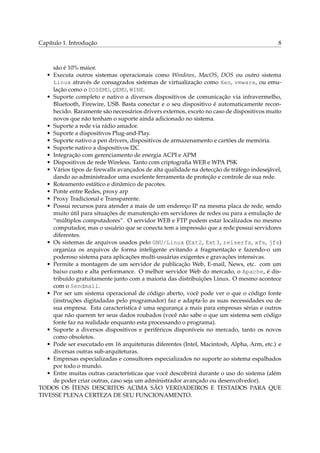 Capítulo 1. Introdução

8

são é 10% maior.
• Executa outros sistemas operacionais como Windows, MacOS, DOS ou outro sistema
Linux através de consagrados sistemas de virtualização como Xen, vmware, ou emulação como o DOSEMU, QEMU, WINE.
• Suporte completo e nativo a diversos dispositivos de comunicação via infravermelho,
Bluetooth, Firewire, USB. Basta conectar e o seu dispositivo é automaticamente reconhecido. Raramente são necessários drivers externos, exceto no caso de dispositivos muito
novos que não tenham o suporte ainda adicionado no sistema.
• Suporte a rede via rádio amador.
• Suporte a dispositivos Plug-and-Play.
• Suporte nativo a pen drivers, dispositivos de armazenamento e cartões de memória.
• Suporte nativo a dispositivos I2C
• Integração com gerenciamento de energia ACPI e APM
• Dispositivos de rede Wireless. Tanto com criptograﬁa WEB e WPA PSK
• Vários tipos de ﬁrewalls avançados de alta qualidade na detecção de tráfego indesejável,
dando ao administrador uma excelente ferramenta de proteção e controle de sua rede.
• Roteamento estático e dinâmico de pacotes.
• Ponte entre Redes, proxy arp
• Proxy Tradicional e Transparente.
• Possui recursos para atender a mais de um endereço IP na mesma placa de rede, sendo
muito útil para situações de manutenção em servidores de redes ou para a emulação de
“múltiplos computadores”. O servidor WEB e FTP podem estar localizados no mesmo
computador, mas o usuário que se conecta tem a impressão que a rede possui servidores
diferentes.
• Os sistemas de arquivos usados pelo GNU/Linux (Ext2, Ext3, reiserfs, xfs, jfs)
organiza os arquivos de forma inteligente evitando a fragmentação e fazendo-o um
poderoso sistema para aplicações multi-usuárias exigentes e gravações intensivas.
• Permite a montagem de um servidor de publicação Web, E-mail, News, etc. com um
baixo custo e alta performance. O melhor servidor Web do mercado, o Apache, é distribuído gratuitamente junto com a maioria das distribuições Linux. O mesmo acontece
com o Sendmail.
• Por ser um sistema operacional de código aberto, você pode ver o que o código fonte
(instruções digitadadas pelo programador) faz e adapta-lo as suas necessidades ou de
sua empresa. Esta característica é uma segurança a mais para empresas sérias e outros
que não querem ter seus dados roubados (você não sabe o que um sistema sem código
fonte faz na realidade enquanto esta processando o programa).
• Suporte a diversos dispositivos e periféricos disponíveis no mercado, tanto os novos
como obsoletos.
• Pode ser executado em 16 arquiteturas diferentes (Intel, Macintosh, Alpha, Arm, etc.) e
diversas outras sub-arquiteturas.
• Empresas especializadas e consultores especializados no suporte ao sistema espalhados
por todo o mundo.
• Entre muitas outras características que você descobrirá durante o uso do sistema (além
de poder criar outras, caso seja um administrador avançado ou desenvolvedor).
TODOS OS ÍTENS DESCRITOS ACIMA SÃO VERDADEIROS E TESTADOS PARA QUE
TIVESSE PLENA CERTEZA DE SEU FUNCIONAMENTO.

 
