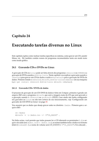 279

Capítulo 24

Executando tarefas diversas no Linux
Este capítulo explica como realizar tarefas especíﬁcas no sistema, como gravar um CD, assistir
ﬁlmes, etc. Ele também contém nomes de programas recomendados tanto em modo texto
como modo gráﬁco.

24.1

Gravando CDs e DVDs no Linux

A gravação de CDs no Linux pode ser feita através dos programas cdrecord ou CDRDAO e a
gravação de DVDs usando o dvd+rw-tools. Neste capítulo vou explicar a gravação usando o
cdrecord para gravar um CD de dados e audio e o growisofs para a gravação de DVDs de
dados. Primeiro instale o cdrecord, mkisofs, dvd+rw-tools e cdda2wav em sua máquina
(apt-get install cdrecord dvd+rw-tools mkisofs cdda2wav).

24.1.1

Gravando CDs / DVDs de dados

O processo de gravação de um CD/DVD de dados é feito em 2 etapas: primeiro é gerado um
arquivo ISO com o programa mkisofs que será a imagem exata do CD que será gravado e
a gravação usando o cdrecord ou growisofs (DVD). Caso ainda não tenha conﬁgurado
seu gravador no Linux ou não tem certeza do seu funcionamento, veja ‘Conﬁgurando um
gravador de CD/DVD no Linux’ on page 49.
Vou assumir que os dados que deseja gravar estão no diretório /dados. Primeiro gere o arquivo ISO:
cd /dados
mkisofs -r -o dados.iso -J -V"CD_DADOS" .
Na linha acima, você permite que todos possam ler o CD alterando as permissões (-r), o arquivo de saída será dados.iso (-o dados.iso), os nomes também terão o índice no formato
Joliet (Windows) (-J), o nome de volume será CD_DADOS (-V“CD_DADOS”). Foi colocado .

 