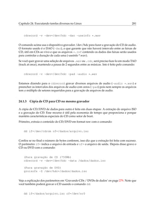 Capítulo 24. Executando tarefas diversas no Linux

281

cdrecord -v -dev=/dev/hdc -dao -useinfo *.wav
O comando acima usa o dispositivo gravador /dev/hdc para fazer a gravação do CD de audio.
O formato usado é o DAO (-dao), o que garante que não haverá intervalo entre as faixas de
CD, útil em CDs ao vivo e que os arquivos *.inf contendo os dados das faixas serão usados
para controlar a duração de cada uma (-useinfo *.wav).
Se você quer gravar uma seleção de arquivos .wav ou .cdr, será preciso faze-lo em modo TAO
(track at once), mantendo a pausa de 2 segundos entre as músicas. Isto é feito pelo comando:
cdrecord -v -dev=/dev/hdc -pad -audio *.wav
Estamos dizendo para o cdrecord gravar diversos arquivos de audio (-audio *.wav) e
preencher os intervalos dos arquivos de audio com zeros (-pad) pois nem sempre os arquivos
tem o múltiplo de setores requeridos para a gravação de arquivos de audio.

24.1.3

Cópia de CD para CD no mesmo gravador

A cópia de CD/DVD de dados para outro é feita em duas etapas: A extração do arquivo ISO
e a gravação do CD. Esse recurso é útil pela economia de tempo que proporciona e porque
mantém características especiais do CD como setor de boot.
Primeiro, extraia o conteúdo do CD/DVD em format raw com o comando:
dd if=/dev/cdrom of=/dados/arquivo.iso
Conﬁra se no ﬁnal o número de bytes conferem, isso diz que a extração foi feita com sucesso.
O parâmetro if= indica o arquivo de entrada e of= o arquivo de saída. Depois disso grave o
CD ou DVD com o comando:
(Para gravação de CD (750Mb)
cdrecord -v -dev=/dev/hdc -data /dados/dados.iso
(Para gravação de DVD)
groisofs -Z /dev/hdc=/dados/dados.iso
Veja a explicação dos parâmetros em ‘Gravando CDs / DVDs de dados’ on page 279. Note que
você também poderá gravar o CD usando o comando dd:
dd if=/dados/arquivo.iso of=/dev/sr0

 