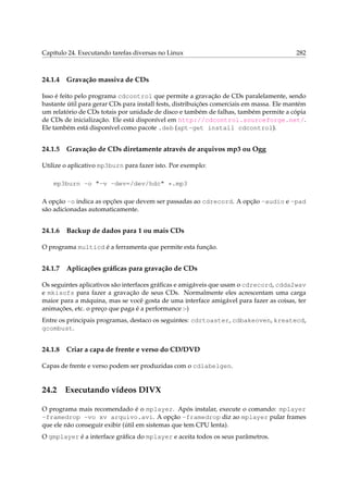 Capítulo 24. Executando tarefas diversas no Linux

24.1.4

282

Gravação massiva de CDs

Isso é feito pelo programa cdcontrol que permite a gravação de CDs paralelamente, sendo
bastante útil para gerar CDs para install fests, distribuições comerciais em massa. Ele mantém
um relatório de CDs totais por unidade de disco e também de falhas, também permite a cópia
de CDs de inicialização. Ele está disponível em http://cdcontrol.sourceforge.net/.
Ele também está disponível como pacote .deb (apt-get install cdcontrol).

24.1.5

Gravação de CDs diretamente através de arquivos mp3 ou Ogg

Utilize o aplicativo mp3burn para fazer isto. Por exemplo:
mp3burn -o "-v -dev=/dev/hdc" *.mp3
A opção -o indica as opções que devem ser passadas ao cdrecord. A opção -audio e -pad
são adicionadas automaticamente.

24.1.6

Backup de dados para 1 ou mais CDs

O programa multicd é a ferramenta que permite esta função.

24.1.7

Aplicações gráﬁcas para gravação de CDs

Os seguintes aplicativos são interfaces gráﬁcas e amigáveis que usam o cdrecord, cdda2wav
e mkisofs para fazer a gravação de seus CDs. Normalmente eles acrescentam uma carga
maior para a máquina, mas se você gosta de uma interface amigável para fazer as coisas, ter
animações, etc. o preço que paga é a performance :-)
Entre os principais programas, destaco os seguintes: cdrtoaster, cdbakeoven, kreatecd,
gcombust.

24.1.8

Criar a capa de frente e verso do CD/DVD

Capas de frente e verso podem ser produzidas com o cdlabelgen.

24.2

Executando vídeos DIVX

O programa mais recomendado é o mplayer. Após instalar, execute o comando: mplayer
-framedrop -vo xv arquivo.avi. A opção -framedrop diz ao mplayer pular frames
que ele não conseguir exibir (útil em sistemas que tem CPU lenta).
O gmplayer é a interface gráﬁca do mplayer e aceita todos os seus parâmetros.

 