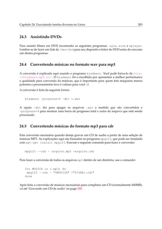 Capítulo 24. Executando tarefas diversas no Linux

24.3

283

Assistindo DVDs

Para assistir ﬁlmes em DVD recomendo os seguintes programas: ogle, xine e mplayer.
Lembre-se de fazer um link de /dev/dvd para seu dispositivo leitor de DVD antes de executar
um destes programas.

24.4

Convertendo músicas no formato wav para mp3

A conversão é explicada aqui usando o programa bladeenc. Você pode baixa-lo de http:
//bladeenc.mp3.no/. O bladeenc foi o escolhido por apresentar a melhor performance
e qualidade para conversão da músicas, que é importante para quem tem máquinas menos
potentes e processamento leve é valioso para você :-)
A conversão é feita da seguinte forma:
bladeenc -progress=4 -del *.wav
A opção -del diz para apagar os arquivos .wav a medida que são convertidos e
-progress=4 para mostrar uma barra de progresso total e outra do arquivo que está sendo
processado.

24.5

Convertendo músicas do formato mp3 para cdr

Esta conversão necessária quando deseja gravar um CD de audio a partir de uma seleção de
músicas MP3. As explicações aqui são baseadas no programa mpg123, que pode ser instalado
com apt-get install mpg123. Execute o seguinte comando para fazer a conversão:
mpg123 --cdr - arquivo.mp3 >arquivo.cdr
Para fazer a conversão de todos os arquivos mp3 dentro de um diretório, use o comando:
for MUSICA in *.mp3; do
mpg123 --cdr - "$MUSICA" >"${VAR}.cdr"
done
Após feita a conversão de músicas necessárias para completar um CD (normalmente 600MB),
vá até ‘Gravando um CD de audio’ on page 280.

 
