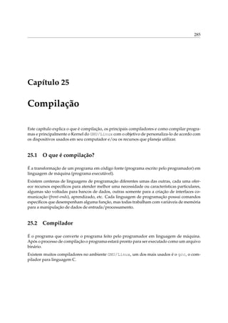 285

Capítulo 25

Compilação
Este capítulo explica o que é compilação, os principais compiladores e como compilar programas e principalmente o Kernel do GNU/Linux com o objetivo de personaliza-lo de acordo com
os dispositivos usados em seu computador e/ou os recursos que planeja utilizar.

25.1

O que é compilação?

É a transformação de um programa em código fonte (programa escrito pelo programador) em
linguagem de máquina (programa executável).
Existem centenas de linguagens de programação diferentes umas das outras, cada uma oferece recursos especíﬁcos para atender melhor uma necessidade ou características particulares,
algumas são voltadas para bancos de dados, outras somente para a criação de interfaces comunicação (front-ends), aprendizado, etc. Cada linguagem de programação possui comandos
especíﬁcos que desempenham alguma função, mas todas trabalham com variáveis de memória
para a manipulação de dados de entrada/processamento.

25.2

Compilador

É o programa que converte o programa feito pelo programador em linguagem de máquina.
Após o processo de compilação o programa estará pronto para ser executado como um arquivo
binário.
Existem muitos compiladores no ambiente GNU/Linux, um dos mais usados é o gcc, o compilador para linguagem C.

 