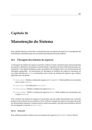 287

Capítulo 26

Manutenção do Sistema
Este capítulo descreve como fazer a manutenção de seu sistema de arquivos e os programas de
manutenção automática que são executados periodicamente pelo sistema.

26.1

Checagem dos sistemas de arquivos

A checagem do sistema de arquivos permite veriﬁcar se toda a estrutura para armazenamento
de arquivos, diretórios, permissões, conectividade e superfície do disco estão funcionando corretamente. Caso algum problema exista, ele poderá ser corrigido com o uso da ferramenta de
checagem apropriada. As ferramentas de checagem de sistemas de arquivos costumam ter
seu nome iniciado por fsck e terminados com o nome do sistema de arquivos que veriﬁca,
separados por um ponto:
• fsck.ext2 - Veriﬁca o sistema de arquivos EXT2 ou EXT3. Pode também ser encontrado
com o nome e2fsck.
• fsck.ext3 - Um alias para fsck.ext3.
• fsck.minix - Veriﬁca o sistema de arquivos Minix.
• fsck.msdos - Veriﬁca o sistema de arquivos Msdos. Pode também ser encontrado com
o nome dosfsck.
Para veriﬁcar um sistema de arquivos é necessário que ele esteja desmontado caso contrário
poderá ocorrer danos em sua estrutura. Para veriﬁcar o sistema de arquivos raíz (que não pode
ser desmontado enquanto o sistema estiver sendo executado) você precisará inicializar através
de um disquete e executar o fsck.ext2.

26.1.1

fsck.ext2

Este utilitário permite veriﬁcar erros em sistemas de arquivos EXT2 e EXT3 (Linux Native).

 