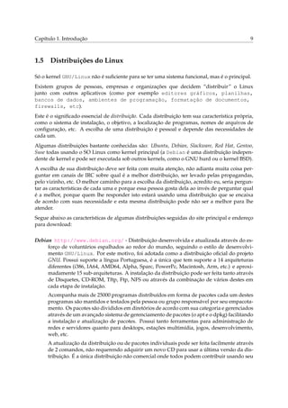 Capítulo 1. Introdução

1.5

9

Distribuições do Linux

Só o kernel GNU/Linux não é suﬁciente para se ter uma sistema funcional, mas é o principal.
Existem grupos de pessoas, empresas e organizações que decidem “distribuir” o Linux
junto com outros aplicativos (como por exemplo editores gráficos, planilhas,
bancos de dados, ambientes de programação, formatação de documentos,
firewalls, etc).
Este é o signiﬁcado essencial de distribuição. Cada distribuição tem sua característica própria,
como o sistema de instalação, o objetivo, a localização de programas, nomes de arquivos de
conﬁguração, etc. A escolha de uma distribuição é pessoal e depende das necessidades de
cada um.
Algumas distribuições bastante conhecidas são: Ubuntu, Debian, Slackware, Red Hat, Gentoo,
Suse todas usando o SO Linux como kernel principal (a Debian é uma distribuição independente de kernel e pode ser executada sob outros kernels, como o GNU hurd ou o kernel BSD).
A escolha de sua distribuição deve ser feita com muita atenção, não adianta muita coisa perguntar em canais de IRC sobre qual é a melhor distribuição, ser levado pelas propagandas,
pelo vizinho, etc. O melhor caminho para a escolha da distribuição, acredito eu, seria perguntar as características de cada uma e porque essa pessoa gosta dela ao invés de perguntar qual
é a melhor, porque quem lhe responder isto estará usando uma distribuição que se encaixa
de acordo com suas necessidade e esta mesma distribuição pode não ser a melhor para lhe
atender.
Segue abaixo as características de algumas distribuições seguidas do site principal e endereço
para download:
Debian http://www.debian.org/ - Distribuição desenvolvida e atualizada através do esforço de voluntários espalhados ao redor do mundo, seguindo o estilo de desenvolvimento GNU/Linux. Por este motivo, foi adotada como a distribuição oﬁcial do projeto
GNU. Possui suporte a língua Portuguesa, é a única que tem suporte a 14 arquiteturas
diferentes (i386, IA64, AMD64, Alpha, Sparc, PowerPc, Macintosh, Arm, etc.) e aproximadamente 15 sub-arquiteturas. A instalação da distribuição pode ser feita tanto através
de Disquetes, CD-ROM, Tftp, Ftp, NFS ou através da combinação de vários destes em
cada etapa de instalação.
Acompanha mais de 25000 programas distribuídos em forma de pacotes cada um destes
programas são mantidos e testados pela pessoa ou grupo responsável por seu empacotamento. Os pacotes são divididos em diretórios de acordo com sua categoria e gerenciados
através de um avançado sistema de gerenciamento de pacotes (o apt e o dpkg) facilitando
a instalação e atualização de pacotes. Possui tanto ferramentas para administração de
redes e servidores quanto para desktops, estações multimídia, jogos, desenvolvimento,
web, etc.
A atualização da distribuição ou de pacotes individuais pode ser feita facilmente através
de 2 comandos, não requerendo adquirir um novo CD para usar a última versão da distribuição. É a única distribuição não comercial onde todos podem contribuir usando seu

 