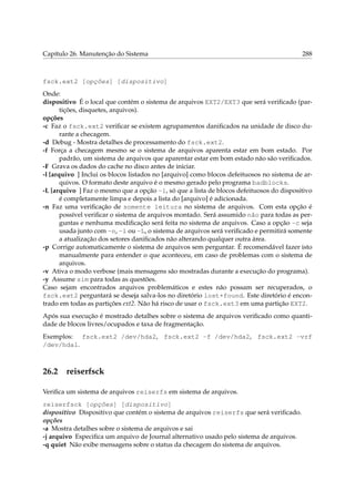 Capítulo 26. Manutenção do Sistema

288

fsck.ext2 [opções] [dispositivo]
Onde:
dispositivo É o local que contém o sistema de arquivos EXT2/EXT3 que será veriﬁcado (partições, disquetes, arquivos).
opções
-c Faz o fsck.ext2 veriﬁcar se existem agrupamentos daniﬁcados na unidade de disco durante a checagem.
-d Debug - Mostra detalhes de processamento do fsck.ext2.
-f Força a checagem mesmo se o sistema de arquivos aparenta estar em bom estado. Por
padrão, um sistema de arquivos que aparentar estar em bom estado não são veriﬁcados.
-F Grava os dados do cache no disco antes de iniciar.
-l [arquivo ] Inclui os blocos listados no [arquivo] como blocos defeituosos no sistema de arquivos. O formato deste arquivo é o mesmo gerado pelo programa badblocks.
-L [arquivo ] Faz o mesmo que a opção -l, só que a lista de blocos defeituosos do dispositivo
é completamente limpa e depois a lista do [arquivo] é adicionada.
-n Faz uma veriﬁcação de somente leitura no sistema de arquivos. Com esta opção é
possível veriﬁcar o sistema de arquivos montado. Será assumido não para todas as perguntas e nenhuma modiﬁcação será feita no sistema de arquivos. Caso a opção -c seja
usada junto com -n, -l ou -L, o sistema de arquivos será veriﬁcado e permitirá somente
a atualização dos setores daniﬁcados não alterando qualquer outra área.
-p Corrige automaticamente o sistema de arquivos sem perguntar. É recomendável fazer isto
manualmente para entender o que aconteceu, em caso de problemas com o sistema de
arquivos.
-v Ativa o modo verbose (mais mensagens são mostradas durante a execução do programa).
-y Assume sim para todas as questões.
Caso sejam encontrados arquivos problemáticos e estes não possam ser recuperados, o
fsck.ext2 perguntará se deseja salva-los no diretório lost+found. Este diretório é encontrado em todas as partições ext2. Não há risco de usar o fsck.ext3 em uma partição EXT2.
Após sua execução é mostrado detalhes sobre o sistema de arquivos veriﬁcado como quantidade de blocos livres/ocupados e taxa de fragmentação.
Exemplos: fsck.ext2 /dev/hda2, fsck.ext2 -f /dev/hda2, fsck.ext2 -vrf
/dev/hda1.

26.2

reiserfsck

Veriﬁca um sistema de arquivos reiserfs em sistema de arquivos.
reiserfsck [opções] [dispositivo]
dispositivo Dispositivo que contém o sistema de arquivos reiserfs que será veriﬁcado.
opções
-a Mostra detalhes sobre o sistema de arquivos e sai
-j arquivo Especiﬁca um arquivo de Journal alternativo usado pelo sistema de arquivos.
-q quiet Não exibe mensagens sobre o status da checagem do sistema de arquivos.

 