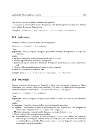 Capítulo 26. Manutenção do Sistema

289

-S Constrói a árvore de todos os blocos do dispositivo.
O reiserfsck possui outros modos de operação além de checagem (o padrão), para detalhes
veja a página de manual do programa.
Exemplos: reiserfsck /dev/hda1, reiserfsck -S /tmp/arq-reiserfs.

26.3

fsck.minix

Veriﬁca o sistema de arquivos minix em um dispositivo.
fsck.minix [opções] [dispositivo]
Onde:
dispositivo Partição, disquete ou arquivo que contém o sistema de arquivos Minix que será
veriﬁcado
opções
-f Veriﬁca o sistema de arquivos mesmo se ele estiver perfeito.
-r Permite reparo manual do sistema de arquivos
-a Permite um reparo automático do sistema de arquivos. É recomendado fazer o reparo manual.
-v Verbose - Mostra detalhes durante a execução do programa
-s Exibe detalhes sobre os blocos de root.
Exemplo: fsck.minix -f /dev/hda8, fsck.minix -vf /dev/hda8

26.4

badblocks

Procura blocos defeituosos em um dispositivo. Note que este apenas pesquisa por blocos
defeituosos, sem alterar a conﬁguração do disco. Para marcar os blocos defeituosos para não
serem mais usados, utilize a opção -l do fsck (veja ‘fsck.ext2’ on page 287).
badblocks [opções] [dispositivo]
Onde:
dispositivo Partição, disquete ou arquivo que contém o sistema de arquivos que será veriﬁcado.
opções
-b [tamanho ] Especiﬁca o [tamanho] do bloco do dispositivo em bytes
-o [arquivo ] Gera uma lista dos blocos defeituosos do disco no [arquivo]. Este lista pode ser
usada com o programa fsck.ext2 junto com a opção -l.
-s Mostra o número de blocos checados durante a execução do badblocks.
-v Modo verbose - São mostrados mais detalhes.
-w Usa o modo leitura/gravação. Usando esta opção o badblocks procura por blocos defeituosos gravando alguns padrões (0xaa, 0x55, 0xff, 0x00) em cada bloco do dispositivo
e comparando seu conteúdo. Nunca use a opção -w em um dispositivo que contém arquivos pois eles serão apagados!

 