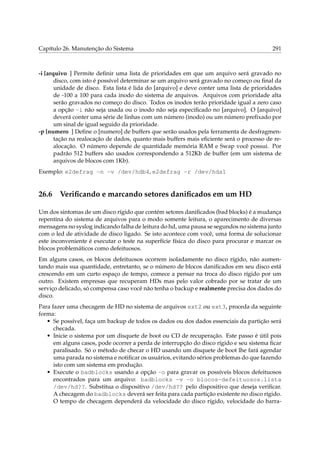 Capítulo 26. Manutenção do Sistema

291

-i [arquivo ] Permite deﬁnir uma lista de prioridades em que um arquivo será gravado no
disco, com isto é possível determinar se um arquivo será gravado no começo ou ﬁnal da
unidade de disco. Esta lista é lida do [arquivo] e deve conter uma lista de prioridades
de -100 a 100 para cada inodo do sistema de arquivos. Arquivos com prioridade alta
serão gravados no começo do disco. Todos os inodos terão prioridade igual a zero caso
a opção -i não seja usada ou o inodo não seja especiﬁcado no [arquivo]. O [arquivo]
deverá conter uma série de linhas com um número (inodo) ou um número preﬁxado por
um sinal de igual seguido da prioridade.
-p [numero ] Deﬁne o [numero] de buffers que serão usados pela ferramenta de desfragmentação na realocação de dados, quanto mais buffers mais eﬁciente será o processo de realocação. O número depende de quantidade memória RAM e Swap você possui. Por
padrão 512 buffers são usados correspondendo a 512Kb de buffer (em um sistema de
arquivos de blocos com 1Kb).
Exemplo: e2defrag -n -v /dev/hdb4, e2defrag -r /dev/hda1

26.6

Veriﬁcando e marcando setores daniﬁcados em um HD

Um dos sintomas de um disco rígido que contém setores daniﬁcados (bad blocks) é a mudança
repentina do sistema de arquivos para o modo somente leitura, o aparecimento de diversas
mensagens no syslog indicando falha de leitura do hd, uma pausa se segundos no sistema junto
com o led de atividade de disco ligado. Se isto acontece com você, uma forma de solucionar
este inconveniente é executar o teste na superfície física do disco para procurar e marcar os
blocos problemáticos como defeituosos.
Em alguns casos, os blocos defeituosos ocorrem isoladamente no disco rígido, não aumentando mais sua quantidade, entretanto, se o número de blocos daniﬁcados em seu disco está
crescendo em um curto espaço de tempo, comece a pensar na troca do disco rígido por um
outro. Existem empresas que recuperam HDs mas pelo valor cobrado por se tratar de um
serviço delicado, só compensa caso você não tenha o backup e realmente precisa dos dados do
disco.
Para fazer uma checagem de HD no sistema de arquivos ext2 ou ext3, proceda da seguinte
forma:
• Se possível, faça um backup de todos os dados ou dos dados essenciais da partição será
checada.
• Inicie o sistema por um disquete de boot ou CD de recuperação. Este passo é útil pois
em alguns casos, pode ocorrer a perda de interrupção do disco rígido e seu sistema ﬁcar
paralisado. Só o método de checar o HD usando um disquete de boot lhe fará agendar
uma parada no sistema e notiﬁcar os usuários, evitando sérios problemas do que fazendo
isto com um sistema em produção.
• Execute o badblocks usando a opção -o para gravar os possíveis blocos defeituosos
encontrados para um arquivo: badblocks -v -o blocos-defeituosos.lista
/dev/hd??. Substitua o dispositivo /dev/hd?? pelo dispositivo que deseja veriﬁcar.
A checagem do badblocks deverá ser feita para cada partição existente no disco rígido.
O tempo de checagem dependerá da velocidade do disco rígido, velocidade do barra-

 