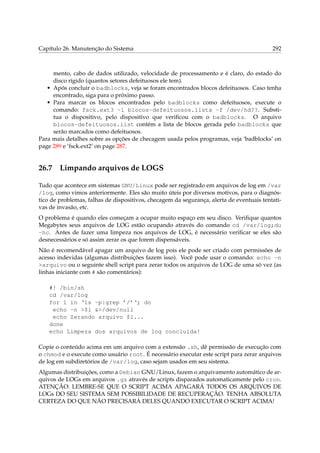 Capítulo 26. Manutenção do Sistema

292

mento, cabo de dados utilizado, velocidade de processamento e é claro, do estado do
disco rígido (quantos setores defeituosos ele tem).
• Após concluir o badblocks, veja se foram encontrados blocos defeituosos. Caso tenha
encontrado, siga para o próximo passo.
• Para marcar os blocos encontrados pelo badblocks como defeituosos, execute o
comando: fsck.ext3 -l blocos-defeituosos.lista -f /dev/hd??. Substitua o dispositivo, pelo dispositivo que veriﬁcou com o badblocks. O arquivo
blocos-defeituosos.list contém a lista de blocos gerada pelo badblocks que
serão marcados como defeituosos.
Para mais detalhes sobre as opções de checagem usada pelos programas, veja ‘badblocks’ on
page 289 e ‘fsck.ext2’ on page 287.

26.7

Limpando arquivos de LOGS

Tudo que acontece em sistemas GNU/Linux pode ser registrado em arquivos de log em /var
/log, como vimos anteriormente. Eles são muito úteis por diversos motivos, para o diagnóstico de problemas, falhas de dispositivos, checagem da segurança, alerta de eventuais tentativas de invasão, etc.
O problema é quando eles começam a ocupar muito espaço em seu disco. Veriﬁque quantos
Megabytes seus arquivos de LOG estão ocupando através do comando cd /var/log;du
-hc. Antes de fazer uma limpeza nos arquivos de LOG, é necessário veriﬁcar se eles são
desnecessários e só assim zerar os que forem dispensáveis.
Não é recomendável apagar um arquivo de log pois ele pode ser criado com permissões de
acesso indevidas (algumas distribuições fazem isso). Você pode usar o comando: echo -n
>arquivo ou o seguinte shell script para zerar todos os arquivos de LOG de uma só vez (as
linhas iniciante com # são comentários):
#! /bin/sh
cd /var/log
for l in ‘ls -p|grep ’/’‘; do
echo -n >$l &>/dev/null
echo Zerando arquivo $l...
done
echo Limpeza dos arquivos de log concluída!
Copie o conteúdo acima em um arquivo com a extensão .sh, dê permissão de execução com
o chmod e o execute como usuário root. É necessário executar este script para zerar arquivos
de log em subdiretórios de /var/log, caso sejam usados em seu sistema.
Algumas distribuições, como a Debian GNU/Linux, fazem o arquivamento automático de arquivos de LOGs em arquivos .gz através de scripts disparados automaticamente pelo cron.
ATENÇÃO: LEMBRE-SE QUE O SCRIPT ACIMA APAGARÁ TODOS OS ARQUIVOS DE
LOGs DO SEU SISTEMA SEM POSSIBILIDADE DE RECUPERAÇÃO. TENHA ABSOLUTA
CERTEZA DO QUE NÃO PRECISARÁ DELES QUANDO EXECUTAR O SCRIPT ACIMA!

 
