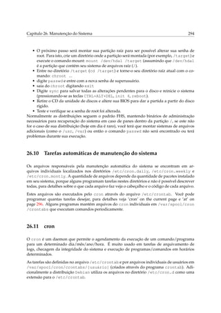 Capítulo 26. Manutenção do Sistema

294

• O próximo passo será montar sua partição raíz para ser possível alterar sua senha de
root. Para isto, crie um diretório onde a partição será montada (por exemplo, /target) e
execute o comando mount: mount /dev/hda1 /target (assumindo que /dev/hda1
é a partição que contém seu sistema de arquivos raíz (/).
• Entre no diretório /target (cd /target) e torne-o seu diretório raíz atual com o comando: chroot ..
• digite passwd e entre com a nova senha de superusuário.
• saia do chroot digitando exit
• Digite sync para salvar todas as alterações pendentes para o disco e reinicie o sistema
(pressionando-se as teclas CTRL+ALT+DEL, init 6, reboot).
• Retire o CD da unidade de discos e altere sua BIOS para dar a partida a partir do disco
rígido.
• Teste e veriﬁque se a senha de root foi alterada.
Normalmente as distribuições seguem o padrão FHS, mantendo binários de administração
necessários para recuperação do sistema em caso de panes dentro da partição /, se este não
for o caso de sua distribuição (hoje em dia é raro), você terá que montar sistemas de arquivos
adicionais (como o /usr, /var) ou então o comando passwd não será encontrado ou terá
problemas durante sua execução.

26.10

Tarefas automáticas de manutenção do sistema

Os arquivos responsáveis pela manutenção automática do sistema se encontram em arquivos individuais localizados nos diretórios /etc/cron.daily, /etc/cron.weekly e
/etc/cron.montly. A quantidade de arquivos depende da quantidade de pacotes instalado
em seu sistema, porque alguns programam tarefas nestes diretórios e não é possível descrever
todas, para detalhes sobre o que cada arquivo faz veja o cabeçalho e o código de cada arquivo.
Estes arquivos são executados pelo cron através do arquivo /etc/crontab. Você pode
programar quantas tarefas desejar, para detalhes veja ‘cron’ on the current page e ‘at’ on
page 296. Alguns programas mantém arquivos do cron individuais em /var/spool/cron
/crontabs que executam comandos periodicamente.

26.11

cron

O cron é um daemon que permite o agendamento da execução de um comando/programa
para um determinado dia/mês/ano/hora. É muito usado em tarefas de arquivamento de
logs, checagem da integridade do sistema e execução de programas/comandos em horários
determinados.
As tarefas são deﬁnidas no arquivo /etc/crontab e por arquivos individuais de usuários em
/var/spool/cron/crontabs/[usuário] (criados através do programa crontab). Adicionalmente a distribuição Debian utiliza os arquivos no diretório /etc/cron.d como uma
extensão para o /etc/crontab.

 