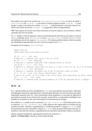 Capítulo 26. Manutenção do Sistema

296

Para editar um arquivo de usuário em /var/spool/cron/crontabs ao invés de editar o
/etc/crontab use crontab -e, para listar as tarefas daquele usuário crontab -l e para
apagar o arquivo de tarefas do usuário crontab -r (adicionalmente você pode remover somente uma tarefa através do crontab -e e apagando a linha correspondente).
OBS: Não esqueça de incluir uma linha em branco no ﬁnal do arquivo, caso contrário o último
comando não será executado.
O cron deﬁne o valor de algumas variáveis automaticamente durante sua execução; a variável
SHELL é deﬁnida como /bin/sh, PATH como /usr/bin:/bin, LOGNAME, MAILTO e HOME
são deﬁnidas através do arquivo /etc/passwd. Os valores padrões destas variáveis podem
ser substituídos especiﬁcando um novo valor nos arquivos do cron.
Exemplos de um arquivo /etc/crontab:
SHELL=/bin/sh
PATH=/sbin:/bin:/usr/sbin:/usr/bin

00 10 * * * root sync
# Executa o comando sync todo o dia as 10:00
00 06 * * 1 root updatedb
# Executa o comando updatedb toda segunda-feira as 06:00.
10,20,40 * * * * root runq
# Executa o comando runq todos os dias e a toda a hora em 10, 20 e 40 minutos.
*/10 * * * * root fetchmail
# Executa o comando fetchmail de 10 em 10 minutos todos os dias
15 0 25 12 * root echo "Feliz Natal"|mail john
# Envia um e-mail as 0:15 todo o dia 25/12 para john desejando um feliz natal.
30 5 * * 1-6
root poff
# Executa o comando poff automaticamente as 5:30 de segunda-feira a sábado.

26.12

at

O at agenda tarefas de forma semelhante ao cron com uma interface que permite a utilização
de linguagem natural nos agendamentos. Sua principal aplicação é no uso de tarefas que sejam
disparadas somente uma vez. Uma característica deste programa é a execução de aplicativos
que tenham passado de seu horário de execução, muito útil se o computador é desligado com
freqüência ou quando ocorre uma interrupção no fornecimento de energia.
Para utilizar o at, instale-o com o comando: apt-get install at. O próximo passo é criar
os arquivos /etc/at.allow e at.deny. Estes arquivos são organizados no formato de um
usuário por linha. Durante o agendamento, é veriﬁcado primeiro o arquivo at.allow (lista
de quem pode executar comandos) e depois o at.deny (lista de quem NÃO pode executar comandos). Caso eles não existam, o agendamento de comandos é permitido a todos os usuários.
Abaixo seguem exemplos do agendamento através do comando at:
echo ls | at 10am today Executa as 10 da manha de hoje

 