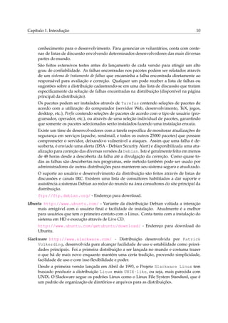 Capítulo 1. Introdução

10

conhecimento para o desenvolvimento. Para gerenciar os voluntários, conta com centenas de listas de discussão envolvendo determinados desenvolvedores das mais diversas
partes do mundo.
São feitos extensivos testes antes do lançamento de cada versão para atingir um alto
grau de conﬁabilidade. As falhas encontradas nos pacotes podem ser relatados através
de um sistema de tratamento de falhas que encaminha a falha encontrada diretamente ao
responsável para avaliação e correção. Qualquer um pode receber a lista de falhas ou
sugestões sobre a distribuição cadastrando-se em uma das lista de discussão que tratam
especiﬁcamente da solução de falhas encontradas na distribuição (disponível na página
principal da distribuição).
Os pacotes podem ser instalados através de Tarefas contendo seleções de pacotes de
acordo com a utilização do computador (servidor Web, desenvolvimento, TeX, jogos,
desktop, etc.), Perﬁs contendo seleções de pacotes de acordo com o tipo de usuário (programador, operador, etc.), ou através de uma seleção individual de pacotes, garantindo
que somente os pacotes selecionados serão instalados fazendo uma instalação enxuta.
Existe um time de desenvolvedores com a tarefa especíﬁca de monitorar atualizações de
segurança em serviços (apache, sendmail, e todos os outros 25000 pacotes) que possam
comprometer o servidor, deixando-o vulnerável a ataques. Assim que uma falha é descoberta, é enviado uma alerta (DSA - Debian Security Alert) e disponibilizada uma atualização para correção das diversas versões da Debian. Isto é geralmente feito em menos
de 48 horas desde a descoberta da falha até a divulgação da correção. Como quase todas as falhas são descobertas nos programas, este método também pode ser usado por
administradores de outras distribuições para manterem seu sistema seguro e atualizado.
O suporte ao usuário e desenvolvimento da distribuição são feitos através de listas de
discussões e canais IRC. Existem uma lista de consultores habilitados a dar suporte e
assistência a sistemas Debian ao redor do mundo na área consultores do site principal da
distribuição.
ftp://ftp.debian.org/ - Endereço para download.
Ubuntu http://www.ubuntu.com/ - Variante da distribuição Debian voltada a interação
mais amigável com o usuário ﬁnal e facilidade de instalação. Atualmente é a melhor
para usuários que tem o primeiro contato com o Linux. Conta tanto com a instalação do
sistema em HD e execução através de Live CD.
http://www.ubuntu.com/getubuntu/download/ - Endereço para download do
Ubuntu.
Slackware http://www.slackware.com/ - Distribuição desenvolvida por Patrick
Volkerding, desenvolvida para alcançar facilidade de uso e estabilidade como prioridades principais. Foi a primeira distribuição a ser lançada no mundo e costuma trazer
o que há de mais novo enquanto mantém uma certa tradição, provendo simplicidade,
facilidade de uso e com isso ﬂexibilidade e poder.
Desde a primeira versão lançada em Abril de 1993, o Projeto Slackware Linux tem
buscado produzir a distribuição Linux mais UNIX-like, ou seja, mais parecida com
UNIX. O Slackware segue os padrões Linux como o Linux File System Standard, que é
um padrão de organização de diretórios e arquivos para as distribuições.

 