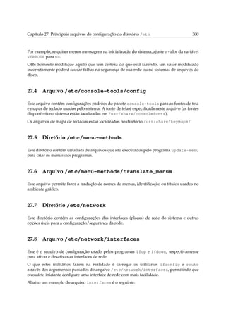 Capítulo 27. Principais arquivos de conﬁguração do diretório /etc

300

Por exemplo, se quiser menos mensagens na inicialização do sistema, ajuste o valor da variável
VERBOSE para no.
OBS: Somente modiﬁque aquilo que tem certeza do que está fazendo, um valor modiﬁcado
incorretamente poderá causar falhas na segurança de sua rede ou no sistemas de arquivos do
disco.

27.4

Arquivo /etc/console-tools/config

Este arquivo contém conﬁgurações padrões do pacote console-tools para as fontes de tela
e mapas de teclado usados pelo sistema. A fonte de tela é especiﬁcada neste arquivo (as fontes
disponíveis no sistema estão localizadas em /usr/share/consolefonts).
Os arquivos de mapa de teclados estão localizados no diretório /usr/share/keymaps/.

27.5

Diretório /etc/menu-methods

Este diretório contém uma lista de arquivos que são executados pelo programa update-menu
para criar os menus dos programas.

27.6

Arquivo /etc/menu-methods/translate_menus

Este arquivo permite fazer a tradução de nomes de menus, identiﬁcação ou títulos usados no
ambiente gráﬁco.

27.7

Diretório /etc/network

Este diretório contém as conﬁgurações das interfaces (placas) de rede do sistema e outras
opções úteis para a conﬁguração/segurança da rede.

27.8

Arquivo /etc/network/interfaces

Este é o arquivo de conﬁguração usado pelos programas ifup e ifdown, respectivamente
para ativar e desativas as interfaces de rede.
O que estes utilitários fazem na realidade é carregar os utilitários ifconfig e route
através dos argumentos passados do arquivo /etc/network/interfaces, permitindo que
o usuário iniciante conﬁgure uma interface de rede com mais facilidade.
Abaixo um exemplo do arquivo interfaces é o seguinte:

 