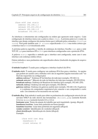 Capítulo 27. Principais arquivos de conﬁguração do diretório /etc

301

iface eth0 inet static
address 192.168.1.1
netmask 255.255.255.0
network 192.168.1.0
broadcast 192.168.1.255
As interfaces e roteamentos são conﬁgurados na ordem que aparecem neste arquivo. Cada
conﬁguração de interface inicia com a palavra chave iface. A próxima palavra é o nome da
interface que deseja conﬁgurar (da mesma forma que é utilizada pelos comandos ifconfig e
route). Você pode também usar IP aliases especiﬁcando eth0:0 mas tenha certeza que
a interface real (eth0) é inicializada antes.
A próxima palavra especiﬁca a familia de endereços da interface; Escolha inet para a rede
TCP/IP, ipx para interfaces IPX e IPv6 para interfaces conﬁguradas com o protocolo IPV6.
A palavra static especiﬁca o método que a interface será conﬁgurada, neste caso é uma
interface com endereço estático (ﬁxo).
Outros métodos e seus parâmetros são especiﬁcados abaixo (traduzido da página do arquivo
interfaces):
O método loopback É usado para conﬁgurar a interface loopback (lo) IPv4.
O método static É usado para conﬁgurar um endereço IPv4 ﬁxo para a interface. As opções
que podem ser usadas com o métodos static são as seguintes (opções marcadas com * no
ﬁnal são requeridas na conﬁguração):
address endereço * Endereço IP da Interface de rede (por exemplo, 192.168.1.1).
netmask máscara * Máscara de rede da Interface de rede (por exemplo, 255.255.255.0).
broadcast endereço Endereço de Broadcast da interface (por exemplo, 192.168.1.255).
network endereço Endereço da rede (por exemplo, 192.168.0.0).
gateway endereço Endereço do gateway padrão (por exemplo, 192.168.1.10). O gateway
é o endereço do computador responsável por conectar o seu computador a outra
rede. Use somente se for necessário em sua rede.
O método dhcp Este método é usado para obter os parâmetros de conﬁguração através de um
servidor DHCP da rede através das ferramentas: dhclient, pump (somente Kernels
2.2.x) ou dpcpcp (somente kernels 2.0.x e 2.2.x)
hostname nome Nome da estação de trabalho que será requisitado. (pump, dhcpcd)
leasehours leasttime Lease time preferida em horas (pump)
leasetime leasetime Lease time preferida em segundos (dhcpcd)
vendor vendedor Identiﬁcador do vendedor (dhcpcd)
client identiﬁcação Identiﬁcação do cliente (dhcpcd)
Exemplo:
iface eth0 inet dhcp
leasehours 6
client estacao 10

 