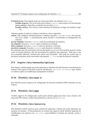 Capítulo 27. Principais arquivos de conﬁguração do diretório /etc

302

O método bootp Este método pode ser usado para obter um endereço via bootp:
bootﬁle arquivo Diz ao servidor para utilizar arquivo como arquivo de inicialização
server endereço Especiﬁca o endereço do servidor bootp.
hwaddr endereço Usa endereço como endereço de hardware no lugar do endereço original.
Algumas opções se aplicam a todas as interfaces e são as seguintes:
noauto Não conﬁgura automaticamente a interface quando o ifup ou ifdown são executados com a opção -a (normalmente usada durante a inicialização ou desligamento do
sistema).
pre-up comando Executa o comando antes da inicialização da interface.
up comando Executa o comando após a interface ser iniciada.
down comando Executa o comando antes de desativar a interface.
pre-down comando Executa o comando após desativar a interface.
Os comandos que são executados através das opções up, pre-up e down podem aparecer várias
vezes na mesma interface, eles são executados na seqüência que aparecem. Note que se um
dos comandos falharem, nenhum dos outros será executado. Você pode ter certeza que os
próximos comandos serão executados adicionando || true ao ﬁnal da linha de comando.

27.9

Arquivo /etc/networks/options

Este arquivo contém opções que serão aplicadas as interfaces de rede durante a inicialização do
sistema. Este arquivo é lido pelo script de inicialização /etc/init.d/network que veriﬁca
os valores e aplica as modiﬁcações apropriadas no kernel.

27.10

Diretório /etc/pam.d

Este diretório possui arquivos de conﬁguração de diversos módulos PAM existentes em seu
sistema.

27.11

Diretório /etc/ppp

Contém arquivos de conﬁguração usados pelo daemon pppd para fazer uma conexão com
uma rede PPP externa, criados manualmente ou através do pppconfig.

27.12

Diretório /etc/security

Este diretório contém arquivos para controle de segurança e limites que serão aplicados aos
usuários do sistema. O funcionamento de muitos dos arquivos deste diretório depende de
modiﬁcações nos arquivos em /etc/pam.d para habilitar as funções de controle, acesso e
restrições.

 