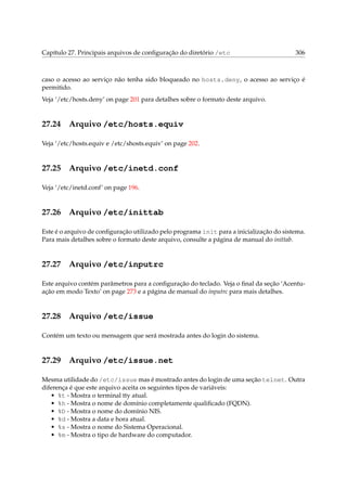Capítulo 27. Principais arquivos de conﬁguração do diretório /etc

306

caso o acesso ao serviço não tenha sido bloqueado no hosts.deny, o acesso ao serviço é
permitido.
Veja ‘/etc/hosts.deny’ on page 201 para detalhes sobre o formato deste arquivo.

27.24

Arquivo /etc/hosts.equiv

Veja ‘/etc/hosts.equiv e /etc/shosts.equiv’ on page 202.

27.25

Arquivo /etc/inetd.conf

Veja ‘/etc/inetd.conf’ on page 196.

27.26

Arquivo /etc/inittab

Este é o arquivo de conﬁguração utilizado pelo programa init para a inicialização do sistema.
Para mais detalhes sobre o formato deste arquivo, consulte a página de manual do inittab.

27.27

Arquivo /etc/inputrc

Este arquivo contém parâmetros para a conﬁguração do teclado. Veja o ﬁnal da seção ‘Acentuação em modo Texto’ on page 273 e a página de manual do inputrc para mais detalhes.

27.28

Arquivo /etc/issue

Contém um texto ou mensagem que será mostrada antes do login do sistema.

27.29

Arquivo /etc/issue.net

Mesma utilidade do /etc/issue mas é mostrado antes do login de uma seção telnet. Outra
diferença é que este arquivo aceita os seguintes tipos de variáveis:
• %t - Mostra o terminal tty atual.
• %h - Mostra o nome de domínio completamente qualiﬁcado (FQDN).
• %D - Mostra o nome do domínio NIS.
• %d - Mostra a data e hora atual.
• %s - Mostra o nome do Sistema Operacional.
• %m - Mostra o tipo de hardware do computador.

 