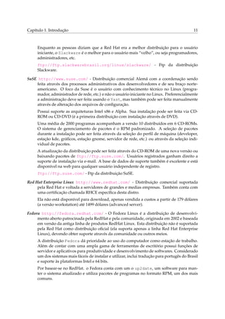 Capítulo 1. Introdução

11

Enquanto as pessoas diziam que a Red Hat era a melhor distribuição para o usuário
iniciante, o Slackware é o melhor para o usuário mais “velho”, ou seja programadores,
administradores, etc.
ftp://ftp.slackwarebrasil.org/linux/slackware/ - Ftp da distribuição
Slackware.
SuSE http://www.suse.com/ - Distribuição comercial Alemã com a coordenação sendo
feita através dos processos administrativos dos desenvolvedores e de seu braço norteamericano. O foco da Suse é o usuário com conhecimento técnico no Linux (programador, administrador de rede, etc.) e não o usuário iniciante no Linux. Preferencialmente
a administração deve ser feita usando o Yast, mas também pode ser feita manualmente
através de alteração dos arquivos de conﬁguração.
Possui suporte as arquiteturas Intel x86 e Alpha. Sua instalação pode ser feita via CDROM ou CD-DVD (é a primeira distribuição com instalação através de DVD).
Uma média de 2000 programas acompanham a versão 10 distribuídos em 6 CD-ROMs.
O sistema de gerenciamento de pacotes é o RPM padronizado. A seleção de pacotes
durante a instalação pode ser feita através da seleção do perﬁl de máquina (developer,
estação kde, gráﬁcos, estação gnome, servidor de rede, etc.) ou através da seleção individual de pacotes.
A atualização da distribuição pode ser feita através do CD-ROM de uma nova versão ou
baixando pacotes de ftp://ftp.suse.com/. Usuários registrados ganham direito a
suporte de instalação via e-mail. A base de dados de suporte também é excelente e está
disponível na web para qualquer usuário independente de registro.
ftp://ftp.suse.com/ - Ftp da distribuição SuSE.
Red Hat Enterprise Linux http://www.redhat.com/ - Distribuição comercial suportada
pela Red Hat e voltada a servidores de grandes e medias empresas. Também conta com
uma certiﬁcação chamada RHCE especíﬁca desta distro.
Ela não está disponível para download, apenas vendida a custos a partir de 179 dólares
(a versão workstation) até 1499 dólares (advanced server).
Fedora http://fedora.redhat.com/ - O Fedora Linux é a distribuição de desenvolvimento aberto patrocinada pela RedHat e pela comunidade, originada em 2002 e baseada
em versão da antiga linha de produtos RedHat Linux. Esta distribuição não é suportada
pela Red Hat como distribuição oﬁcial (ela suporta apenas a linha Red Hat Enterprise
Linux), devendo obter suporte através da comunidade ou outros meios.
A distribuição Fedora dá prioridade ao uso do computador como estação de trabalho.
Além de contar com uma ampla gama de ferramentas de escritório possui funções de
servidor e aplicativos para produtividade e desenvolvimento de softwares. Considerado
um dos sistemas mais fáceis de instalar e utilizar, inclui tradução para portugês do Brasil
e suporte às plataformas Intel e 64 bits.
Por basear-se no RedHat. o Fedora conta com um o up2date, um software para manter o sistema atualizado e utiliza pacotes de programas no formato RPM, um dos mais
comuns.

 