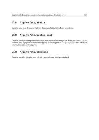 Capítulo 27. Principais arquivos de conﬁguração do diretório /etc

27.44

309

Arquivo /etc/shells

Contém uma lista de interpretadores de comando (shells) válidos no sistema.

27.45

Arquivo /etc/syslog.conf

Contém conﬁgurações para deﬁnir o que será registrado nos arquivos de log em /var/log do
sistema. Veja a página de manual syslog.conf e dos programas klog e syslogd para entender
o formato usado neste arquivo.

27.46

Arquivo /etc/timezone

Contém a sua localização para cálculo correto do seu fuso-horário local.

 