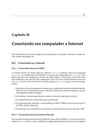 311

Capítulo 28

Conectando seu computador a Internet
Este capítulo descreve como conﬁgurar seu sistema para se conectar a Internet, navegar, enviar/receber mensagens, etc.

28.1

Conectando-se a Internet

28.1.1

Conectando através de ADSL

A conexão através de banda larga em sistemas Debian é realizada através do programa
pppoeconf ou modiﬁcando manualmente os arquivos de conﬁguração em /etc/ppp. Esta
seção explicará como conﬁgurar a conexão em modo bridge e assume que você já tem o modem conectado e sua placa de rede conﬁgurada. Para criar uma conexão internet através do
pppoeconf entre como usuário root no sistema, digite pppoeconf e siga os passos de conﬁguração:
1 Na primeira tela, ele perguntará se deseja que o modem seja detectado automaticamente.
Selecione sim. O sistema procurará e detectará o modem no sistema (assegure-se que ele
esteja ligado durante essa etapa).
2 Ao detectar o modem siga adiante e informe o nome de usuário para conexão
3 Em seguida informe a senha usada para autenticação
4 Nas próximas telas, selecione o valor padrão para MTU e MSS (a não ser que seu provedor DSL solicite a alteração).
5 Na tela sobre se a conexão deve ser iniciada na inicialização do sistema, selecione “Sim”.

28.1.2

Conectando através de Internet Discada

Para conectar usando internet discada é utilizada a placa de Fax-Modem. A conexão através de
sistemas Debian é fácil, e todo o trabalho de conﬁguração pode ser feito através do programa

 