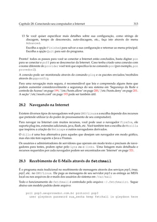 Capítulo 28. Conectando seu computador a Internet

313

13 Se você quiser especiﬁcar mais detalhes sobre sua conﬁguração, como strings de
discagem, tempo de desconexão, auto-discagem, etc., faça isto através do menu
Advanced.
Escolha a opção Finished para salvar a sua conﬁguração e retornar ao menu principal.
Escolha a opção Quit para sair do programa.
Pronto! todos os passos para você se conectar a Internet estão concluídos, basta digitar pon
para se conectar e poff para se desconectar da Internet. Caso tenha criado uma conexão com
o nome diferente de provider você terá que especiﬁca-la no comando pon (por exemplo, pon
provedor2).
A conexão pode ser monitorada através do comando plog e os pacotes enviados/recebidos
através do pppconfig.
Para uma navegação mais segura, é recomendável que leia e compreenda alguns ítens que
podem aumentar consideravelmente a segurança do seu sistema em ‘Segurança da Rede e
controle de Acesso’ on page 199, ‘/etc/hosts.allow’ on page 200, ‘/etc/hosts.deny’ on page 201.
A seção ‘/etc/resolv.conf’ on page 193 pode ser também útil.

28.2

Navegando na Internet

Existem diversos tipos de navegadores web para GNU/Linux e a escolha depende dos recursos
que pretende utilizar (e do poder de processamento de seu computador).
Para navegar na Internet com muitos recursos, você pode usar o navegador Firefox, ele
suporta plug-ins, extensões adicionais, java, ﬂash, etc. Você também tem a escolha do Mozilla
que inspirou a criação do Netscape e outros navegadores derivados.
O dillo é uma boa alternativa para aqueles que desejam um navegador em modo gráﬁco,
mas eles não tem suporte a Java e Frames.
Os usuários e administradores de servidores que operam em modo texto e precisam de navegadores para testes, podem optar pelo Lynx ou o links. Uma listagem mais detalhada e
recursos requeridos por cada navegador podem ser encontrados em ‘Internet’ on page 321.

28.3

Recebimento de E-Mails através do fetchmail

É o programa mais tradicional no recebimento de mensagens através dos serviços pop3, imap,
pop2, etc. no GNU/Linux. Ele pega as mensagens de seu servidor pop3 e as entrega ao MDA
local ou nos arquivos de e-mails dos usuários do sistema em /var/mail
Todo o funcionamento do fetchmail é controlado pelo arquivo ~/.fetchmailrc. Segue
abaixo um modelo padrão deste arquivo:
poll pop3.seuprovedor.com.br protocol pop3
user gleydson password sua_senha keep fetchall is gleydson here

 