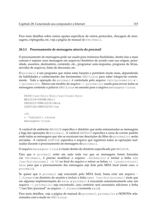 Capítulo 28. Conectando seu computador a Internet

315

Para mais detalhes sobre outras opções especíﬁcas de outros protocolos, checagem de mensagens, criptograﬁa, etc, veja a página de manual do fetchmail.

28.3.1

Processamento de mensagens através do procmail

O processamento de mensagens pode ser usado para inúmeras ﬁnalidades, dentre elas a mais
comum é separar uma mensagem em arquivos/diretórios de acordo com sua origem, prioridade, assuntos, destinatário, conteúdo, etc., programar auto-respostas, programa de férias,
servidor de arquivos, listas de discussão, etc.
O procmail é um programa que reúne estas funções e permitem muito mais, dependendo
da habilidades e conhecimento das ferramentas GNU/Linux para saber integra-las corretamente. Toda a operação do procmail é controlada pelo arquivo /etc/procmailrc e ~
/.procmailrc. Abaixo um modelo do arquivo ~/.procmailrc usado para enviar todas as
mensagens contendo a palavra GNU/Linux no assunto para o arquivo mensagens-linux:
PATH=/usr/bin:/bin:/usr/local/bin:
MAILDIR=$HOME/Mail
DEFAULT=$MAILDIR/mbox
LOGFILE=$MAILDIR/log
:0:
* ^Subject:.*Linux
mensagens-linux
A variável de ambiente MAILDIR especiﬁca o diretório que serão armazenadas as mensagens
e logs das operações do procmail. A variável DEFAULT especiﬁca a caixa de correio padrão
onde todas as mensagens que não se encaixam nas descrições do ﬁltro do procmailrc serão
enviadas. A variável LOGFILE especiﬁca o arquivo que registrará todas as operações realizadas durante o processamento de mensagens do procmail.
O arquivo mensagens-linux é criado dentro do diretório especiﬁcado por MAILDIR.
Para que o procmail entre em ação toda vez que as mensagens forem baixadas
via fetchmail, é preciso modiﬁcar o arquivo .fechmailrc e incluir a linha mda
/usr/bin/procmail -d %T no ﬁnal do arquivo e retirar as linhas is [usuáriolocal]
here para que o processamento das mensagens seja feita pelo MDA local (neste caso, o
procmail).
Se quiser que o procmail seja executado pelo MDA local, basta criar um arquivo ~
/.forward no diretório do usuário e incluir a linha exec /usr/bin/procmail (note que
em algumas implementações do exim, o procmail é executado automaticamente caso um
arquivo ~/.procmailrc seja encontrado, caso contrário será necessário adicionar a linha
“/usr/bin/procmail” ao arquivo ~/.forward (somente exim).
Para mais detalhes, veja a página de manual do procmail, procmailrc e HOWTOs relacionados com e-mails no GNU/Linux.

 
