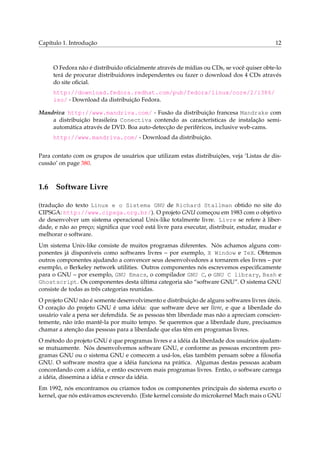 Capítulo 1. Introdução

12

O Fedora não é distribuido oﬁcialmente através de mídias ou CDs, se você quiser obte-lo
terá de procurar distribuidores independentes ou fazer o download dos 4 CDs através
do site oﬁcial.
http://download.fedora.redhat.com/pub/fedora/linux/core/2/i386/
iso/ - Download da distribuição Fedora.
Mandriva http://www.mandriva.com/ - Fusão da distribuição francesa Mandrake com
a distribuição brasileira Conectiva contendo as características de instalação semiautomática através de DVD. Boa auto-detecção de periféricos, inclusive web-cams.
http://www.mandriva.com/ - Download da distribuição.
Para contato com os grupos de usuários que utilizam estas distribuições, veja ‘Listas de discussão’ on page 380.

1.6

Software Livre

(tradução do texto Linux e o Sistema GNU de Richard Stallman obtido no site do
CIPSGA: http://www.cipsga.org.br/). O projeto GNU começou em 1983 com o objetivo
de desenvolver um sistema operacional Unix-like totalmente livre. Livre se refere à liberdade, e não ao preço; signiﬁca que você está livre para executar, distribuir, estudar, mudar e
melhorar o software.
Um sistema Unix-like consiste de muitos programas diferentes. Nós achamos alguns componentes já disponíveis como softwares livres – por exemplo, X Window e TeX. Obtemos
outros componentes ajudando a convencer seus desenvolvedores a tornarem eles livres – por
exemplo, o Berkeley network utilities. Outros componentes nós escrevemos especiﬁcamente
para o GNU – por exemplo, GNU Emacs, o compilador GNU C, o GNU C library, Bash e
Ghostscript. Os componentes desta última categoria são “software GNU”. O sistema GNU
consiste de todas as três categorias reunidas.
O projeto GNU não é somente desenvolvimento e distribuição de alguns softwares livres úteis.
O coração do projeto GNU é uma idéia: que software deve ser livre, e que a liberdade do
usuário vale a pena ser defendida. Se as pessoas têm liberdade mas não a apreciam conscientemente, não irão mantê-la por muito tempo. Se queremos que a liberdade dure, precisamos
chamar a atenção das pessoas para a liberdade que elas têm em programas livres.
O método do projeto GNU é que programas livres e a idéia da liberdade dos usuários ajudamse mutuamente. Nós desenvolvemos software GNU, e conforme as pessoas encontrem programas GNU ou o sistema GNU e comecem a usá-los, elas também pensam sobre a ﬁlosoﬁa
GNU. O software mostra que a idéia funciona na prática. Algumas destas pessoas acabam
concordando com a idéia, e então escrevem mais programas livres. Então, o software carrega
a idéia, dissemina a idéia e cresce da idéia.
Em 1992, nós encontramos ou criamos todos os componentes principais do sistema exceto o
kernel, que nós estávamos escrevendo. (Este kernel consiste do microkernel Mach mais o GNU

 