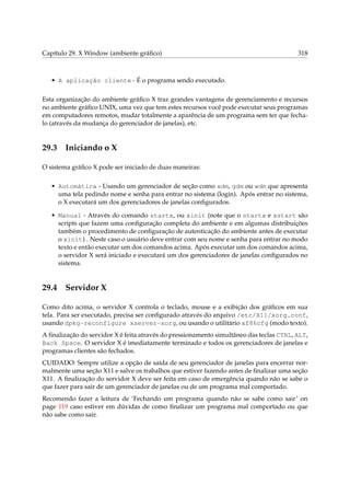 Capítulo 29. X Window (ambiente gráﬁco)

318

• A aplicação cliente - É o programa sendo executado.
Esta organização do ambiente gráﬁco X traz grandes vantagens de gerenciamento e recursos
no ambiente gráﬁco UNIX, uma vez que tem estes recursos você pode executar seus programas
em computadores remotos, mudar totalmente a aparência de um programa sem ter que fechalo (através da mudança do gerenciador de janelas), etc.

29.3

Iniciando o X

O sistema gráﬁco X pode ser iniciado de duas maneiras:
• Automática - Usando um gerenciador de seção como xdm, gdm ou wdm que apresenta
uma tela pedindo nome e senha para entrar no sistema (login). Após entrar no sistema,
o X executará um dos gerenciadores de janelas conﬁgurados.
• Manual - Através do comando startx, ou xinit (note que o startx e xstart são
scripts que fazem uma conﬁguração completa do ambiente e em algumas distribuições
também o procedimento de conﬁguração de autenticação do ambiente antes de executar
o xinit) . Neste caso o usuário deve entrar com seu nome e senha para entrar no modo
texto e então executar um dos comandos acima. Após executar um dos comandos acima,
o servidor X será iniciado e executará um dos gerenciadores de janelas conﬁgurados no
sistema.

29.4

Servidor X

Como dito acima, o servidor X controla o teclado, mouse e a exibição dos gráﬁcos em sua
tela. Para ser executado, precisa ser conﬁgurado através do arquivo /etc/X11/xorg.conf,
usando dpkg-reconfigure xserver-xorg, ou usando o utilitário xf86cfg (modo texto).
A ﬁnalização do servidor X é feita através do pressionamento simultâneo das teclas CTRL, ALT,
Back Space. O servidor X é imediatamente terminado e todos os gerenciadores de janelas e
programas clientes são fechados.
CUIDADO: Sempre utilize a opção de saída de seu gerenciador de janelas para encerrar normalmente uma seção X11 e salve os trabalhos que estiver fazendo antes de ﬁnalizar uma seção
X11. A ﬁnalização do servidor X deve ser feita em caso de emergência quando não se sabe o
que fazer para sair de um gerenciador de janelas ou de um programa mal comportado.
Recomendo fazer a leitura de ‘Fechando um programa quando não se sabe como sair’ on
page 119 caso estiver em dúvidas de como ﬁnalizar um programa mal comportado ou que
não sabe como sair.

 