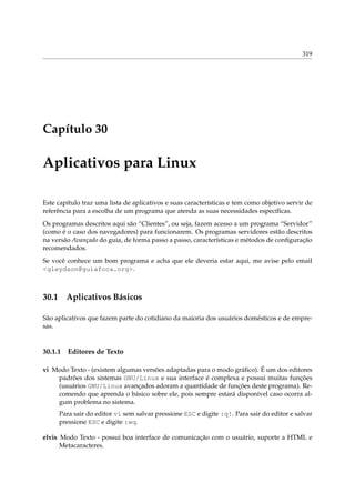 319

Capítulo 30

Aplicativos para Linux
Este capítulo traz uma lista de aplicativos e suas características e tem como objetivo servir de
referência para a escolha de um programa que atenda as suas necessidades especíﬁcas.
Os programas descritos aqui são “Clientes”, ou seja, fazem acesso a um programa “Servidor”
(como é o caso dos navegadores) para funcionarem. Os programas servidores estão descritos
na versão Avançado do guia, de forma passo a passo, características e métodos de conﬁguração
recomendados.
Se você conhece um bom programa e acha que ele deveria estar aqui, me avise pelo email
<gleydson@guiafoca.org>.

30.1

Aplicativos Básicos

São aplicativos que fazem parte do cotidiano da maioria dos usuários domésticos e de empresas.

30.1.1

Editores de Texto

vi Modo Texto - (existem algumas versões adaptadas para o modo gráﬁco). É um dos editores
padrões dos sistemas GNU/Linux e sua interface é complexa e possui muitas funções
(usuários GNU/Linux avançados adoram a quantidade de funções deste programa). Recomendo que aprenda o básico sobre ele, pois sempre estará disponível caso ocorra algum problema no sistema.
Para sair do editor vi sem salvar pressione ESC e digite :q!. Para sair do editor e salvar
pressione ESC e digite :wq.
elvis Modo Texto - possui boa interface de comunicação com o usuário, suporte a HTML e
Metacaracteres.

 