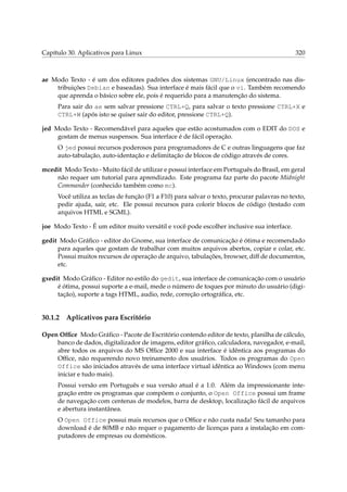Capítulo 30. Aplicativos para Linux

320

ae Modo Texto - é um dos editores padrões dos sistemas GNU/Linux (encontrado nas distribuições Debian e baseadas). Sua interface é mais fácil que o vi. Também recomendo
que aprenda o básico sobre ele, pois é requerido para a manutenção do sistema.
Para sair do ae sem salvar pressione CTRL+Q, para salvar o texto pressione CTRL+X e
CTRL+W (após isto se quiser sair do editor, pressione CTRL+Q).
jed Modo Texto - Recomendável para aqueles que estão acostumados com o EDIT do DOS e
gostam de menus suspensos. Sua interface é de fácil operação.
O jed possui recursos poderosos para programadores de C e outras linguagens que faz
auto-tabulação, auto-identação e delimitação de blocos de código através de cores.
mcedit Modo Texto - Muito fácil de utilizar e possui interface em Português do Brasil, em geral
não requer um tutorial para aprendizado. Este programa faz parte do pacote Midnight
Commander (conhecido também como mc).
Você utiliza as teclas de função (F1 a F10) para salvar o texto, procurar palavras no texto,
pedir ajuda, sair, etc. Ele possui recursos para colorir blocos de código (testado com
arquivos HTML e SGML).
joe Modo Texto - É um editor muito versátil e você pode escolher inclusive sua interface.
gedit Modo Gráﬁco - editor do Gnome, sua interface de comunicação é ótima e recomendado
para aqueles que gostam de trabalhar com muitos arquivos abertos, copiar e colar, etc.
Possui muitos recursos de operação de arquivo, tabulações, browser, diff de documentos,
etc.
gxedit Modo Gráﬁco - Editor no estilo do gedit, sua interface de comunicação com o usuário
é ótima, possui suporte a e-mail, mede o número de toques por minuto do usuário (digitação), suporte a tags HTML, audio, rede, correção ortográﬁca, etc.

30.1.2

Aplicativos para Escritório

Open Ofﬁce Modo Gráﬁco - Pacote de Escritório contendo editor de texto, planilha de cálculo,
banco de dados, digitalizador de imagens, editor gráﬁco, calculadora, navegador, e-mail,
abre todos os arquivos do MS Ofﬁce 2000 e sua interface é idêntica aos programas do
Ofﬁce, não requerendo novo treinamento dos usuários. Todos os programas do Open
Office são iniciados através de uma interface virtual idêntica ao Windows (com menu
iniciar e tudo mais).
Possui versão em Português e sua versão atual é a 1.0. Além da impressionante integração entre os programas que compõem o conjunto, o Open Office possui um frame
de navegação com centenas de modelos, barra de desktop, localização fácil de arquivos
e abertura instantânea.
O Open Office possui mais recursos que o Ofﬁce e não custa nada! Seu tamanho para
download é de 80MB e não requer o pagamento de licenças para a instalação em computadores de empresas ou domésticos.

 